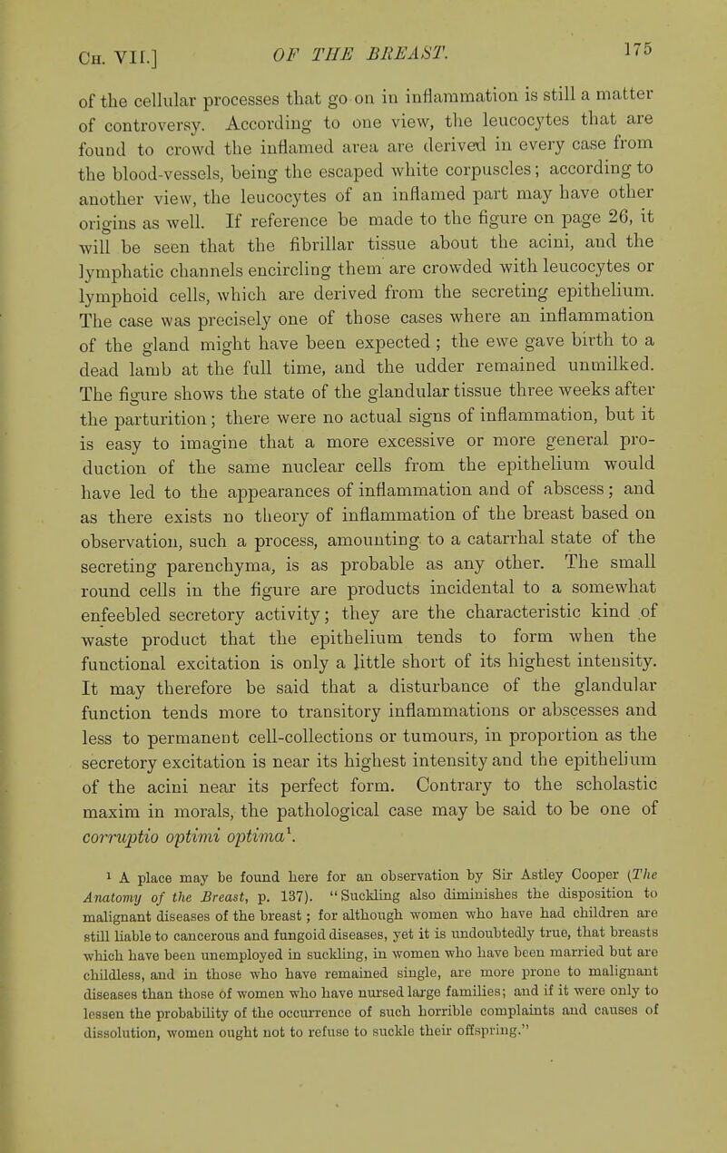 of the cellular processes that go on iu inflammation is still a matter of controversy. According to one view, the leucocj'tes that are found to crowd the inflamed area are derived in every case from the blood-vessels, being the escaped white corpuscles; according to another view, the leucocytes of an inflamed part may have other origins as well. If reference be made to the figure on page 26, it will be seen that the fibrillar tissue about the acini, and the lymphatic channels encircling them are crowded with leucocytes or lymphoid cells, which are derived from the secreting epithelium. The case was precisely one of those cases where an inflammation of the gland might have been expected ; the ewe gave birth to a dead lamb at the full time, and the udder remained unmilked. The fio-ure shows the state of the glandular tissue three weeks after the parturition; there were no actual signs of inflammation, but it is easy to imagine that a more excessive or more general pro- duction of the same nuclear cells from the epithelium would have led to the appearances of inflammation and of abscess; and as there exists no theory of inflammation of the breast based on observation, such a process, amounting to a catarrhal state of the secreting parenchyma, is as probable as any other. The small round cells in the figure are products incidental to a somewhat enfeebled secretory activity; they are the characteristic kind of waste product that the epithelium tends to form when the functional excitation is only a little short of its highest intensity. It may therefore be said that a disturbance of the glandular function tends more to transitory inflammations or abscesses and less to permanent cell-collections or tumours, in proportion as the secretory excitation is near its highest intensity and the epithelium of the acini near its perfect form. Contrary to the scholastic maxim in morals, the pathological case may be said to be one of corruptio optimi optima^. 1 A place may be found here for an observation by Sir Astley Cooper (The Anatomy of the Breast, p. 137). Suckling also diminishes the disposition to malignant diseases of the breast; for although women who have had children are still hable to cancerous and fungoid diseases, yet it is undoubtedly true, that breasts which have been unemployed in suckling, in women who have been married but are childless, and in those who have remained single, are more proue to malignant diseases than those of women who have nmrsedlarge families; and if it were only to lessen the probability of the occurrence of such horrible complaints and causes of dissolution, women ought not to refuse to suckle their offspring.