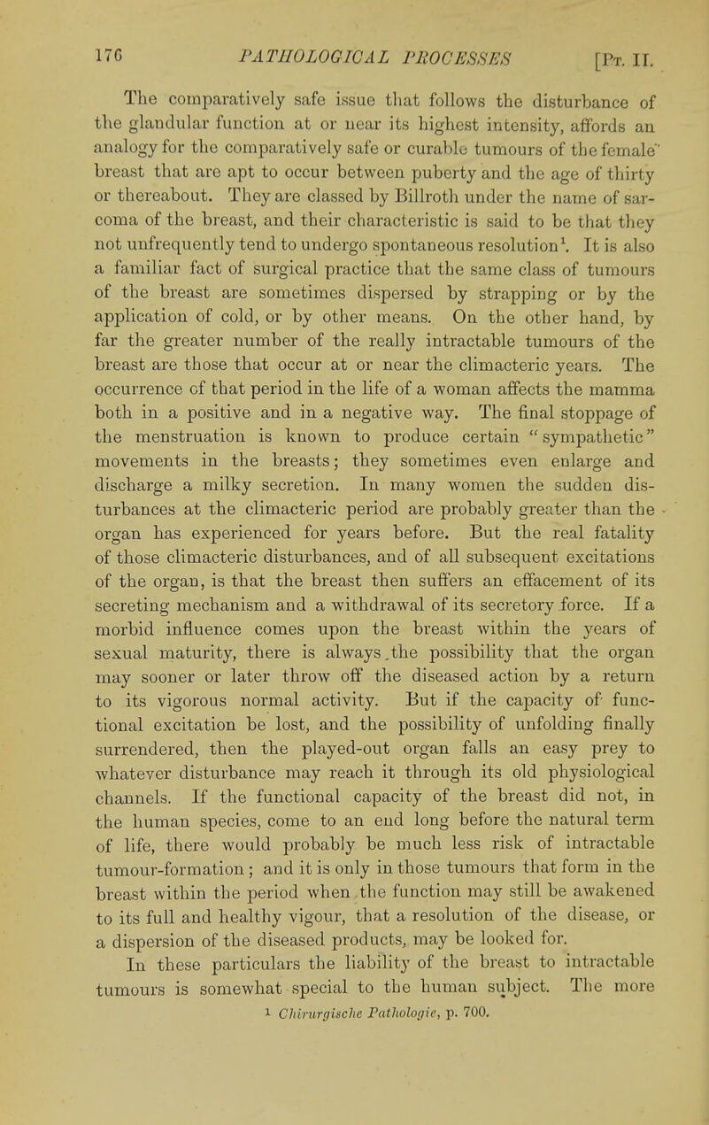 The comparatively safe issue that follows the disturbance of the glandular function at or near its highest intensity, affords an analogy for the comparatively safe or curable tumours of the female breast that are apt to occur between puberty and the age of thirty or thereabout. They are classed by Billroth under the name of sar- coma of the breast, and their characteristic is said to be that they not unfrequently tend to undergo spontaneous resolution \ It is also a familiar fact of surgical practice that the same class of tumours of the breast are sometimes dispersed by strapping or by the application of cold, or by other means. On the other hand, by far the greater number of the really intractable tumours of the breast are those that occur at or near the climacteric years. The occurrence of that period in the life of a woman affects the mamma both in a positive and in a negative way. The final stoppage of the menstruation is known to produce certain sympathetic movements in the breasts; they sometimes even enlarge and discharge a milky secretion. In many women the sudden dis- turbances at the climacteric period are probably greater than the organ has experienced for years before. But the real fatality of those climacteric disturbances, and of all subsequent excitations of the organ, is that the breast then suffers an effacement of its secreting mechanism and a withdrawal of its secretory force. If a morbid influence comes upon the breast within the years of sexual maturity, there is always.the possibility that the organ may sooner or later throw off the diseased action by a return to its vigorous normal activity. But if the capacity of func- tional excitation be lost, and the possibility of unfolding finally surrendered, then the played-out organ falls an easy prey to whatever disturbance may reach it through its old physiological channels. If the functional capacity of the breast did not, in the human species, come to an end long before the natural term of life, there would probably be much less risk of intractable tumour-formation ; and it is only in those tumours that form in the breast within the period when the function may still be awakened to its full and healthy vigour, that a resolution of the disease, or a dispersion of the diseased products, may be looked for. In these particulars the liability of the breast to intractable tumours is somewhat special to the human siibject. The more