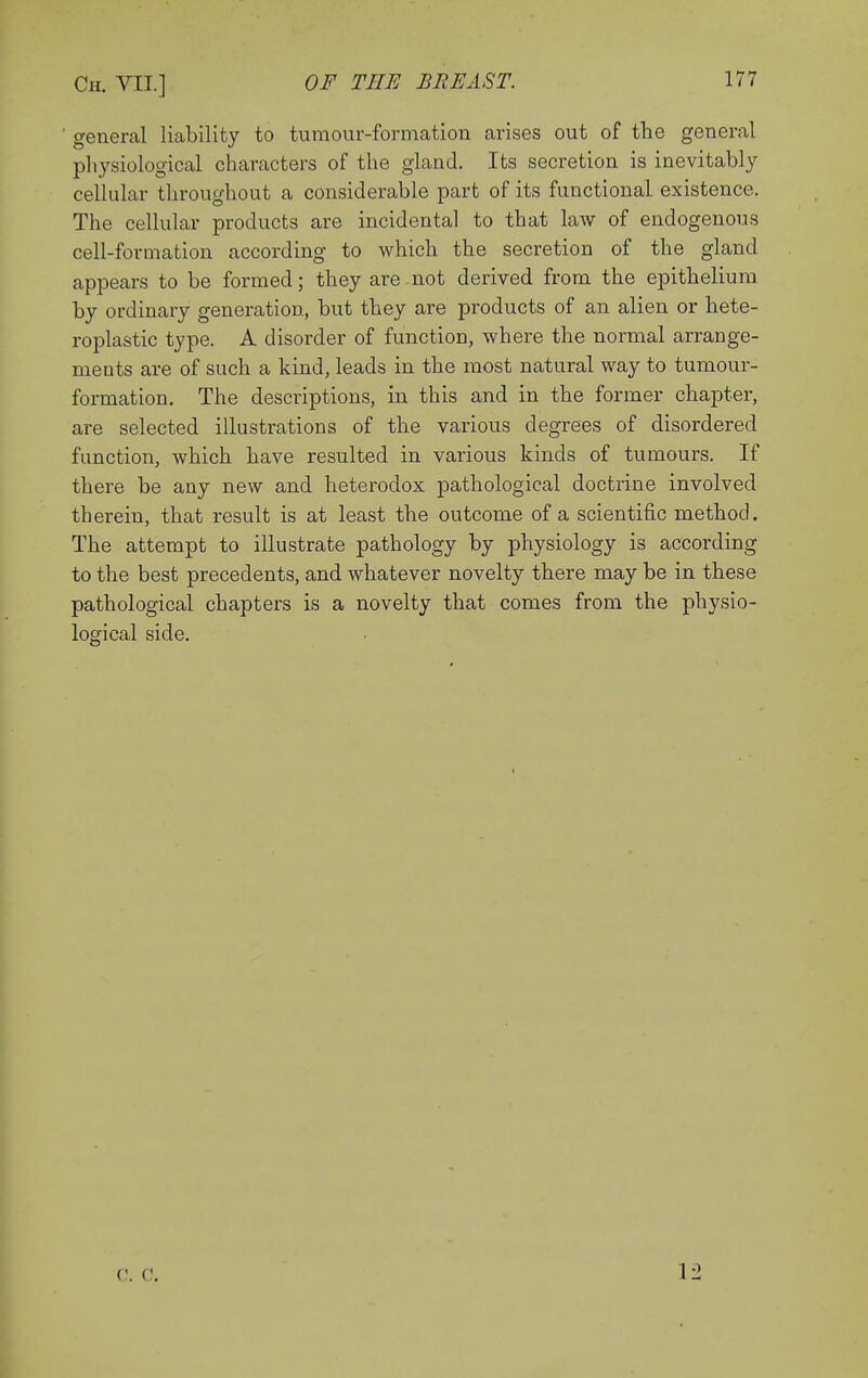 general liability to tumour-formation arises out of the general physiological characters of the gland. Its secretion is inevitably cellular throughout a considerable part of its functional existence. The cellular products are incidental to that law of endogenous cell-formation according to which the secretion of the gland appears to be formed; they are not derived from the epithelium by ordinary generation, but they are products of an alien or hete- roplastic type. A disorder of function, where the normal arrange- ments are of such a kind, leads in the most natural way to tumour- formation. The descriptions, in this and in the former chapter, are selected illustrations of the various degrees of disordered function, which have resulted in various kinds of tumours. If there be any new and heterodox pathological doctrine involved therein, that result is at least the outcome of a scientific method. The attempt to illustrate pathology by physiology is according to the best precedents, and whatever novelty there may be in these pathological chapters is a novelty that comes from the physio- logical side. c;. c. 12
