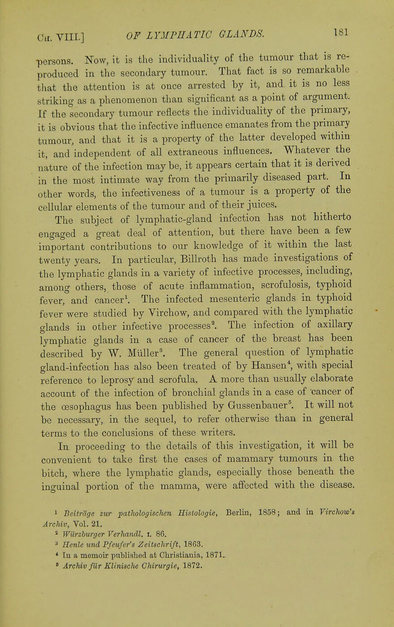 OF LYMPHATIC GLANDS. persons. Now, it is the individuality of the tumour tliat is re- produced in the secondary tumour. That fact is so remarkable that the attention is at once arrested by it, and, it is no less striking as a phenomenon than significant as a point of argument. If the secondary tumour reflects the individuality of the primary, it is obvious that the infective influence emanates from the primary tumour, and that it is a property of the latter developed within it, and independent of all extraneous influences. Whatever the nature of the infection may be, it appears certain that it is derived in the most intimate way from the primarily diseased part. In other words, the infectiveness of a tumour is a property of the cellular elements of the tumour and of their juices. The subject of lymphatic-gland infection has not hitherto eno-ac^ed a great deal of attention, but there have been a few important contributions to our knowledge of it withm the last twenty years. In particular, Billroth has made investigations of the lymphatic glands in a variety of infective processes, including, among others, those of acute inflammation, scrofulosis, typhoid fever, and cancer'. The infected mesenteric glands in typhoid fever were studied by Virchow, and compared with the lymphatic glands in other infective processes'. The infection of axillary lymphatic glands in a case of cancer of the breast has been described by W. Miiller'. The general question of lymphatic gland-infection has also been treated of by Hansen*, with special reference to leprosy and scrofula. A more than usually elaborate account of the infection of bronchial glands in a case of 'cancer of the oesophagus has been published by Gussenbauer^ It will not be necessary, in the sequel, to refer otherwise than in general terms to the conclusions of these writers. In proceeding to the details of this investigation, it will be convenient to take first the cases of mammary tumovirs in the bitch, where the lymphatic glands, especially those beneath the inguinal portion of the mamma, were affected with the disease. 1 Beitrdge zur pathologischen Histologie, Berlin, 1858; and in Virclww's Archiv, Vol. 21. ' Wurzhurger Verliandl. i. 86, '■' Ilenle und Pfeufer's Zeitschrift, 1863. * In a memoir published at Christiania, 1871. * Archiv fur Klinische Chirurgie, 1872.
