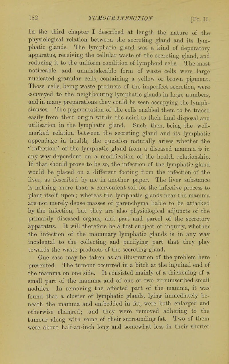 In the third chapter I described at length the nature of the physiological relation between the secreting gland and its lym- phatic glands. Tlie lymphatic gland was a kind of depuratory apparatus, receiving the cellular waste of the secreting gland, and reducing it to the uniform condition of lymphoid cells. The most noticeable and unmistakeable form of waste cells were large nucleated granular cells, containing a yellow or brown pigment. Those cells, being waste products of the imperfect secretion, were conveyed to the neighbouring lymphatic glands in large numbers, and in many preparations they could be seen occupying the lymph- sinuses. The pigmentation of the cells enabled them to be traced easily from their origin within the acini to their final disposal and utilisation in the lymphatic gland. Such, then, being the well- marked relation between the secreting gland and its lymphatic appendage in health, the question naturally arises whether the infection of the lymphatic gland from a diseased mamma is in any way dependent on a modification of the health relationship. If that should prove to be so, the infection of the lymphatic gland would be placed on a different footing from the infection of the liver, as described by me in another paper. The liver substance is nothing more than a convenient soil for the infective process to plant itself upon; whereas the lymphatic glands near the mamma are not merely dense masses of parenchyma liable to be attacked by the infection, but they are also physiological adjuncts of the primarily diseased organs, and part and parcel of the secretory apparatus. It will therefore be a first subject of inquiry, whether the infection of the mammary lymphatic glands is in any way incidental to the collecting and purifying part that they play towards the waste products of the secreting gland. One case may be taken as an illustration of the problem here presented. The tumour occurred in a bitch at the inguinal end of the mamma on one side. It consisted mainly of a thickening of a small part of the mamma and of one or two circumscribed small nodules. In removing the affected part of the mamma, it was found that a cluster of lymphatic glands, lying immediately be- neath the mamma and embedded in fat, were both enlarged and otherwise changed; and they v^ere removed adhering to the tumour along with some of their surrounding fat. Two of them were about half-an-inch long and somewhat less in their shorter