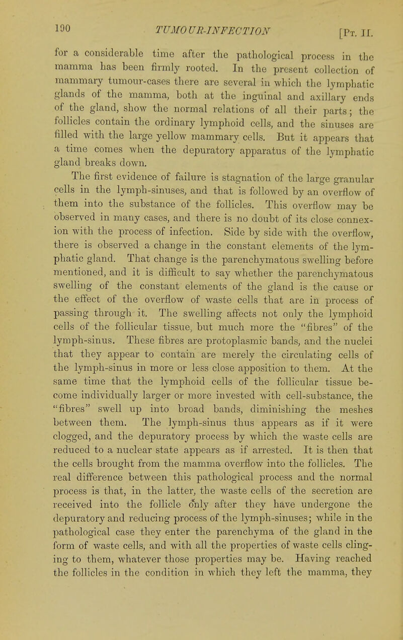 for a considerable time after the pathological process in the mamma has been firmly rooted. In the present collection of mammary tumour-cases there are several in which the lymphatic glands of the mamma, both at the inguinal and axillary ends of the gland, show the normal relations of all their parts; the follicles contain the ordinary lymphoid cells, and the sinuses are filled with the large yellow mammary cells. But it appears that a time comes when the depuratory apparatus of the lymphatic gland breaks down. The first evidence of failure is stagnation of the large granular cells in the lymph-sinuses, and that is followed by an overflow of them into the substance of the follicles. This overflow may be observed in many cases, and there is no doubt of its close connex- ion with the process of infection. Side by side with the overflow, there is observed a change in the constant elements of the lym- phatic gland. That change is the parenchymatous swelling before mentioned, and it is difficult to say whether the parenchymatous swelling of the constant elements of the gland is the cause or the effect of the overflow of waste cells that are in process of passing through it. The swelling affects not only the lymphoid cells of the follicular tissue, but much more the fibres of the lymph-sinus. These fibres are protoplasmic bands, and the nuclei that they appear to contain are merely the circulating cells of the lymph-sinus in more or less close apposition to them. At the same time that the lymphoid cells of the follicular tissue be- come individually larger or more invested with cell-substance, the fibres swell up into broad bands, diminishing the meshes between them. The lymph-sinus thus appears as if it were clogged, and the depuratory process by which the waste cells are reduced to a nuclear state appears as if arrested. It is then that the cells brought from the mamma overflow into the follicles. The real difference between this pathological process and the normal process is that, in the latter, the waste cells of the secretion are received into the follicle only after they have undergone the depuratory and reducing process of the lymph-sinuses; while in the pathological case they enter the parenchyma of the gland in the form of waste cells, and with all the properties of waste cells cling- ing to them, whatever those properties may be. Having reached the follicles in the condition in which they left the mamma, they