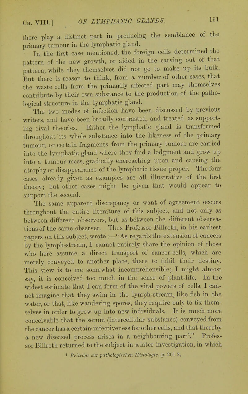 there play a distinct part in producing tlie semblance of the primary tumonr in the lymphatic gland. In the first case mentioned, the foreign cells determined the pattern of the new growth, or aided in the carving out of that pattern, while they themselves did not go to make up its bulk. But there is reason to think, from a number of other cases, that the waste cells from the primarily affected part may themselves contribute by their own substance to the production of the patho- logical structure in the lymphatic gland. The two modes of infection have been discussed by previous writers, and have been broadly contrasted, and treated as support- ing rival theories. Either the lymphatic gland is transformed throughout its whole substance into the likeness of the primary timiour, or certain fragments from the primary tumour are carried into the lymphatic gland where they find a lodgment and grow up into a tumour-mass, gradually encroaching upon and causing the atrophy or disappearance of the lymphatic tissue proper. The four cases already given as examples are all illustrative of the first theory; but other cases might be given that would appear to support the second. The same apparent discrepancy or want of agreement occurs throughout the entire literature of this subject, and not only as between different observers, but as between the different observa- tions of the same observer. Thus Professor Billroth, in his earliest papers on this subject, wrote :—As regards the extension of cancers by the lymph-stream, I cannot entirely share the opinion of those who here assume a direct transport of cancer-cells, which are merely conveyed to another place, there to fulfil their destiny. This view is to me somewhat incomprehensible; I might almost say, it is conceived too much in the sense of plant-life. In the widest estimate that I can form of the vital powers of cells, I can- not imagine that they swim in the lymph-stream, like fish in the water, or that, like wandering spores, they require only to fix them- selves in order to grow up into new individuals. It is much more conceivable that the serum (intercellular substance) conveyed from the cancer has a certain infectiveness for other cells, and that thereby a new diseased process arises in a neighbouring part\ Profes- sor Billroth returned to the subject in a later investigation, in which 1 Beitr'dge zurimthologiiichcn Histologic, p. 201-2.