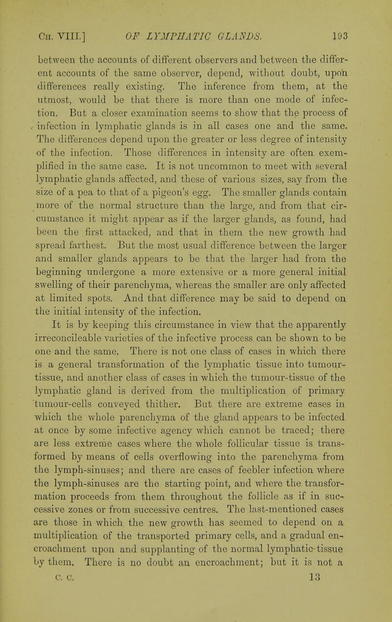 between the accounts of different observers and between the differ- ent accounts of the same observer, depend, without doubt, upon differences really existing. The inference from them, at the utmost, would be that there is more than one mode of infec- tion. But a closer examination seems to show that the process of , infection in lymphatic glands is in all cases one and the same. The differences depend upon the greater or less degree of intensity of the infection. Those differences in intensity are often exem- plified in the same case. It is not uncommon to meet wnth several lymphatic glands affected, and these of various sizes, say from tlie size of a pea to that of a pigeon's egg. The smaller glands contain more of the normal structure than the large, and from that cir- cumstance it might appear as if the larger glands, as found, had been the first attacked, and that in them the new growth had spread farthest. But the most usual difference between the larger and smaller glands appears to be that the larger had from the beginning undergone a more extensive or a more general initial swelling of their parenchyma, whereas the smaller are only affected at limited spots. And that difference may be said to depend on the initial intensity of the infection. It is by keeping this circumstance in view that the apparently irreconcileable varieties of the infective process can be shown to be one and the same. There is not one class of cases in which there is a general transformation of the lymphatic tissue into tumour- tissue, and another class of cases in which the tumour-tissue of the lymphatic gland is derived from the multiplication of primary tumour-cells conveyed thither. But there are extreme eases in which the whole parenchyma of the gland appears to be infected at once by some infective agency which cannot be traced; there are less extreme cases where the whole follicular tissue is trans- formed by means of cells overflowing into the parenchyma from the lymph-sinuses; and there are cases of feebler infection where the lymph-sinuses are the starting point, and where the transfor- mation proceeds from them throughout the follicle as if in suc- cessive zones or from successive centres. The last-mentioned cases are those in which the new growth has seemed to depend on a multiplication of the transported primary cells, and a gradual en- croachment upon and supplanting of the normal lymphatic-tissue by them. There is no doubt an encroachment; but it is not a c. c. la