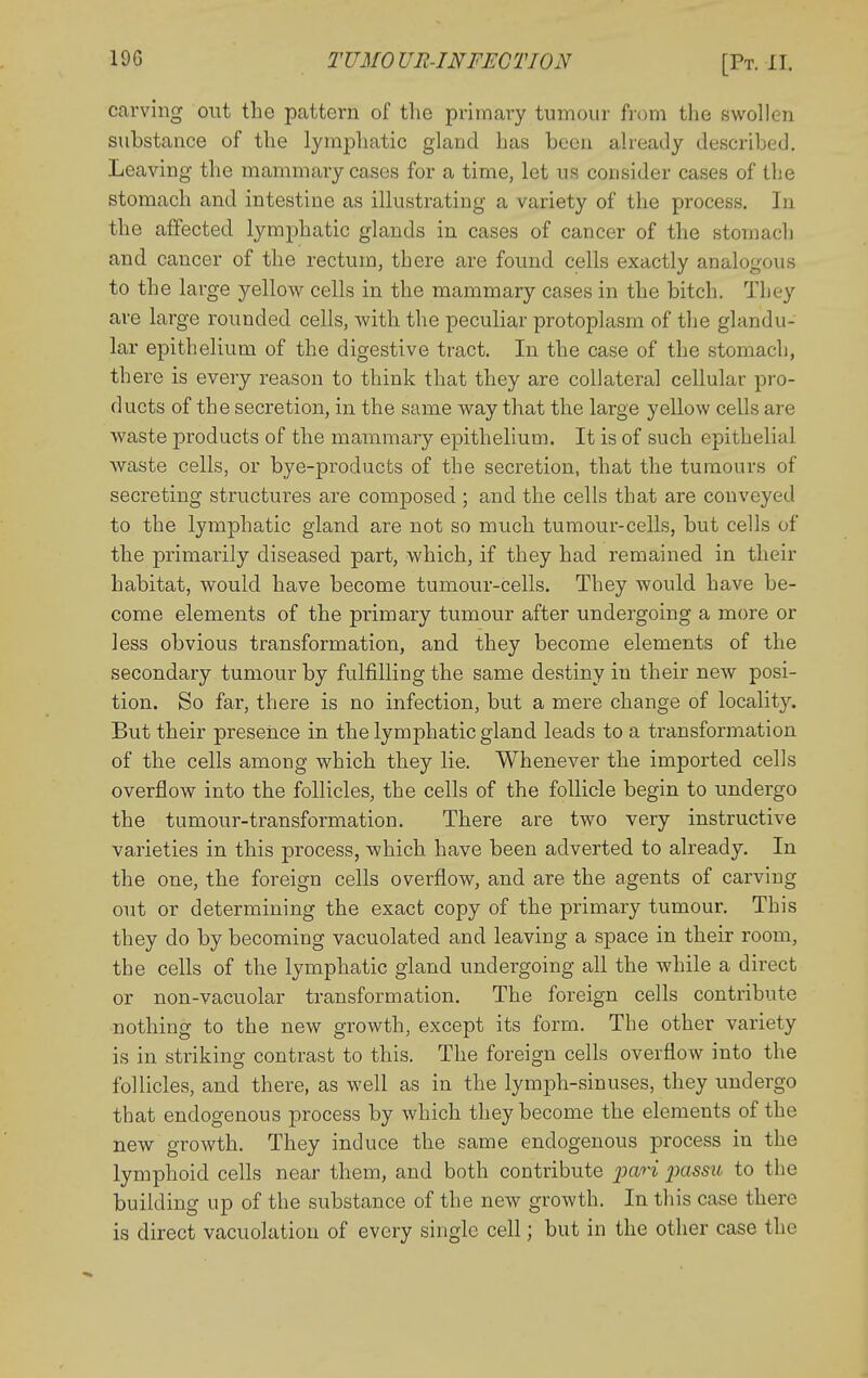 carving out the pattern of the primary tumour from the swollen substance of the lymphatic gland has been already described. Leaving the mammary cases for a time, let us consider cases of the stomach and intestine as illustrating a variety of the process. In the affected lymphatic glands in cases of cancer of the stomach and cancer of the rectum, there are found cells exactly analogous to the large yellow cells in the mammary cases in the bitch. They are large rounded cells, with the peculiar protoplasm of the glandu- lar epithelium of the digestive tract. In the case of the stomach, there is every reason to think that they are collateral cellular pro- ducts of the secretion, in the same way that the large yellow cells are waste products of the mammary epithelium. It is of such epithelial waste cells, or bye-products of the secretion, that the tumours of secreting structures are composed ; and the cells that are conveyed to the lymphatic gland are not so much tumour-cells, but cells of the primarily diseased part, which, if they had remained in their habitat, would have become tumour-cells. They would have be- come elements of the primary tumour after undergoing a more or less obvious transformation, and they become elements of the secondary tumour by fulfilling the same destiny in their new posi- tion. So far, there is no infection, but a mere change of locality. But their presence in the lymphatic gland leads to a transformation of the cells among which they lie. Whenever the imported cells overflow into the follicles, the cells of the follicle begin to undergo the tumour-transformation. There are two very instructive varieties in this process, which have been adverted to already. In the one, the foreign cells overflow, and are the agents of carving out or determining the exact copy of the primary tumour. This they do by becoming vacuolated and leaving a space in their room, the cells of the lymphatic gland undergoing all the while a direct or non-vacuolar transformation. The foreign cells contribute nothing to the new growth, except its form. The other variety is in striking contrast to this. The foreign cells overflow into the follicles, and there, as well as in the lymph-sinuses, they undergo that endogenous process by which they become the elements of the new growth. They induce the same endogenous process in the lymphoid cells near them, and both contribute pari jmssu to the building up of the substance of the new growth. In this case there is direct vacuolation of every single cell; but in the other case the