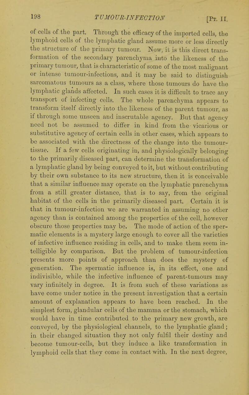 of cells of the part. Through the efficacy of the imported cells, the lymphoid cells of the lymphatic gland assume more or less directly the structure of the primary tumour. Now^ it is this direct trans- formation of the secondary parenchyma into the likeness of the primary tumour, that is characteristic of some of the most malignant or intense tumour-infections, and it may be said to distinguish sarcomatous tumours as a class, where those tumours do have the lymphatic glands affected. In such cases it is difficult to trace any transport of infecting cells. The whole parenchyma appears to transform itself directly into the likeness of the parent tumour, as if through some unseen and inscrutable agency. But that agency need not be assumed to differ in kind from the vicarious or substitutive agency of certain cells in other cases, which appears to be associated with the directness of the change into the tumour- tissue. If a few cells originating in, and physiologically belonging to the primarily diseased part, can determine the transformation of a lymphatic gland by being conveyed to it, but without contributing by their own substance to its new structure, then it is conceivable that a similar influence may operate on the lymphatic parenchyma from a still greater distance, that is to say, from the original habitat of the cells in the primarily diseased part. Certain it is that in tumour-infection we are warranted in assuming no other agency than is contained among the properties of the cell, however obscure those properties may be. The mode of action of the sper- matic elements is a mystery large enough to cover all the varieties of infective influence residing in cells, and to make them seem in- telligible by comparison. But the problem of tumour-infection presents more points of approach than does the mystery of generation. The spermatic influence is, in its effect, one and indivisible, while the infective influence of parent-tumours may vary infinitely in degree. It is from such of these variations as have come under notice in the present investigation that a certain amount of explanation appears to have been reached. In the simplest form, glandular cells of the mamma or the stomach, which would have in time contributed to the primary new growth, are conveyed, by the physiological channels, to the lymphatic gland; in their changed situation they not only fulfil their destiny and become tumour-cells, but they induce a like transformation in lymphoid cells that they come in contact with. In the next degree,