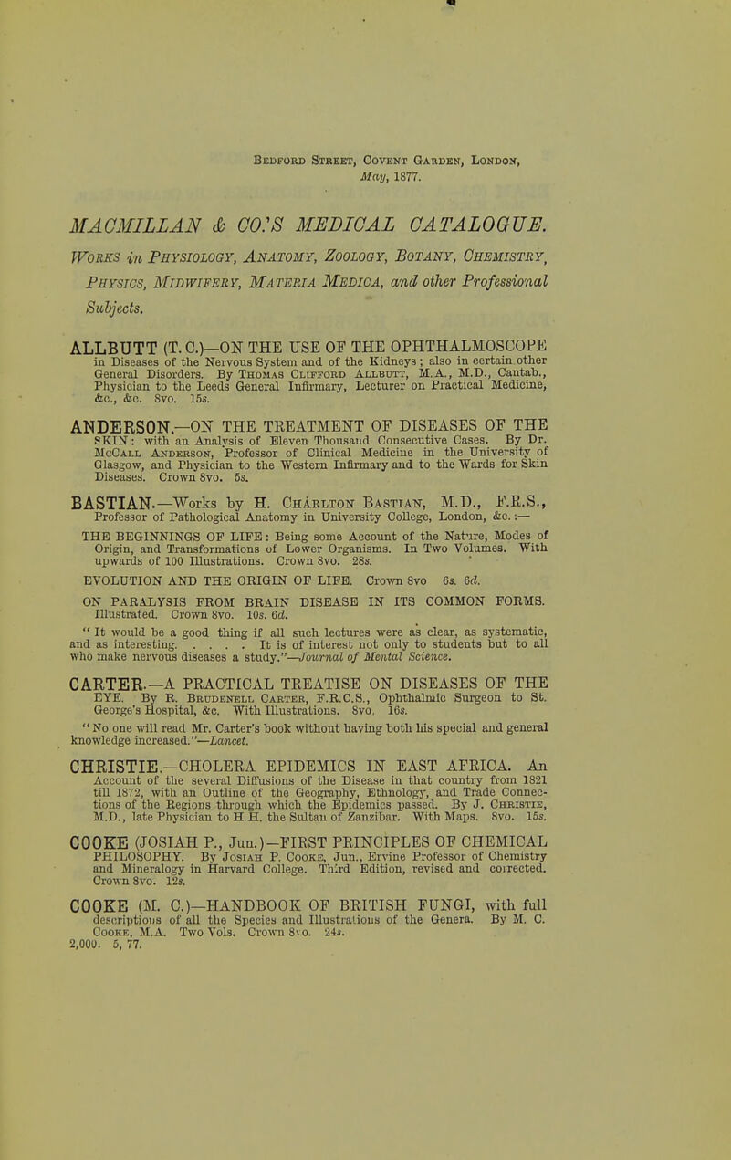 Bedford Street, Covent Gauden, London, May, 1877. MAOMILLAN & C0:8 MEDICAL CATALOGUE. Works in Physiology. Anatomy, Zoology, Botany, Chemistry, Physics, Midwifery, Materia Medica, and other Professional Subjects. ALLBUTT (T. C.)—ON THE USE OF THE OPHTHALMOSCOPE in Diseases of the Nervous System and of the Kidneys ; also in certain, other General Disorders. By Thomas Clifford Allbdtt, M.A., M.D., Cantab., Physician to the Leeds General Infirmary, Lecturer on Practical Medicine, &c., <Sic. Svo. 15s. ANDERSON—ON THE TREATMENT OF DISEASES OF THE SKIN: with an Analysis of Eleven Thousand Consecutive Cases. By Dr. McCall Akderson, Professor of Clinical Mediciuo in the University of Glasgow, and Physician to the Western Infirmary and to the Wards for Skin Diseases. Crown Svo. 5s. BASTIAN.—Works by H. Charlton Bastian, M.D., F.E.S., Professor of Pathological Anatomy in University College, London, &c.:— THE BEGINNINGS OF LIFE: Being some Account of the Natnre, Modes of Origin, and Transformations of Lower Organisms. In Two Volumes. With upwards of 100 Illustrations. Crown Svo. 28s. EVOLUTION AND THE OBIGIN OF LIFE. Crown Svo 63. 6d. ON PARALYSIS FROM BRAIN DISEASE IN ITS COMMON FORMS. Illustrated. Crown Svo. 10s. Gd.  It would he a good thing if all such lectures were as clear, as systematic, and as interesting It is of interest not only to students but to all who make nervous diseases a study.—Journal of Mental Science. CARTER.—A PRACTICAL TREATISE ON DISEASES OF THE EYE. By R. Brudenell Carter, F.R.C.S., Ophthalmic Surgeon to St. George's Hospital, &c. With Illustrations. Svo, 16s.  No one will read Mr. Carter's book without having both his special and general knowledge increased.—Lancet. CHRISTIE.—CHOLERA EPIDEMICS IN EAST AFRICA. An Account of the several Diffusions of the Disease in that country from 1S21 till 1S72, with an Outline of the Geography, Ethnologj-, and Trade Connec- tions of the Regions tlirough which the Epidemics passed. By J. Christie, M.D., late Physician to H.H. the Sultan of Zanzibar. With Maps. Svo. 15s. COOKE (JOSIAH P., Jun.)-FIRST PRINCIPLES OF CHEMICAL PHILOSOPHY. By Josiah P. Cooke, Jun., Ervine Professor of Chemistry and Mineralogy in Harvard College. Third Edition, revised and corrected. Crown Svo. ISs. COOKE (M. O—HANDBOOK OF BRITISH FUNGI, with full descriptions of all the Species and Illustralious of the Genera. By M. C. Cooke, M.A. Two Vols. Crown Svo. 2is.