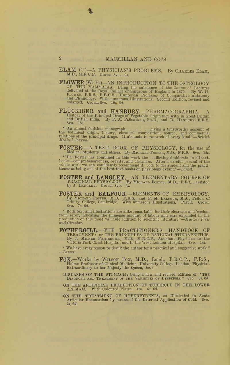 % 2 MACMILLAN AND CO.'S ELAM (C.)—A PHYSICIAN'S PROBLEMS. By CnAULEs Elam, M.D., M.E.C.P. Crown 8vo. 9s. FLOWER (W. H.)—AN INTRODUCTION TO THE OSTEOLOGY OF THE MAMMALIA. Being the substance of the Coui'se of Lectures cielivered at the Royal College of Surgeons of England in 1870. By W. H. Flower, F.R.S., P.R.C.S., Hunterian Professor of Comparative Antatomy and Physiology. With numerous Illustratiou.9. Second Edition, revised and enlarged. Crown 8vo. lOs. 6d FLtiCKIGER and HANBURY.—PHARMACOGRAPHIA. A History ot the Principal Drugs of Vegetable Origin met witli in Great Britain and British India. By P. A. FlUckiger, Ph.D., and D. Hanbdry, F.R.S. 8vo. 18s.  An almost faultless monograph giving a trustworthy account of the botanical origin, history, chemical composition, source, and commercial relations of the principal drugs. It abounds in research of every kind.—BriiisA Medical Journal. FOSTER.—A TEXT BOOK OF PHYSIOLOGY, for the use of Medical Students and others. By Michael Foster, M.D., F.R.S. 8vo. 18s.  Dr. Poster has combined in this work the conflicting desiderata in all text- books—comprehensiveness, brevity, and clearness. After a careful perusal of the whole work we can confidently recommend it, both to the student and the practi- tioner as being one of the best text-books on physiology extant.—iancci. FOSTER and LANGLEY—AN ELEMENTARY COURSE OF PRACTICAL PHYSIOLOGY. By Michael Foster, M.D., P.R.S., assisted by J. Langley. Crown 8vo. 6s. FOSTER and BALFOUR.—ELEMENTS OF EMBRYOLOGY. By Michael Foster, M.D., P.R.8., and F. M. Balfour, M.A., Fellow of Trinity College, Cambridge. With numerous Illustrations. Part I. Crown Svo. 7s. Qd.  Both text and illustrations are alilce remarkable for their clearness andfreedom from eiTor, indicating the immense amount of labour and care expended in the production of this most valuable addition to scientific literature.—Medical Press and Circular. FOTHERGILL.—THE PRACTITIONER'S HANDBOOK OF TREATMENT : or THE PRINCIPLES OF RATIONAL THERAPEUTICS. By J. Milner Fothergill, M.D., M.R.C.P., Assistant Physician to the Victoria Park Chest Hospital, and to the West London Hospital. Svo. 14s. We have every reason to thank the author for a practical and suggestive work. —Lancet. FOX.—Works by Wilson Fox, M.D., Lond., F.R.C.P., F.R.S., Holme Professor of Clinical Medicine, University College, London, Physician Extraordinary to her Majesty the Queen, &c. :— DISEASES OF THE STOMACH: being a new and revised Edition of  Thk Diagnosis and Treatment of the Varieties op Dyspepsia. 8vo. 8s. 6d. ON THE ARTIFICIAL PRODUCTION OF TUBERCLE IN THE LOWER ANIMALS. With Coloured Plates. 4to. 5s. 6d. ON THE TREATMENT OF HYPERPYREXIA, as Illustrated in Acute Articular Rheumatism by means of the External Application of Cold. Svo. 2s. 6d,