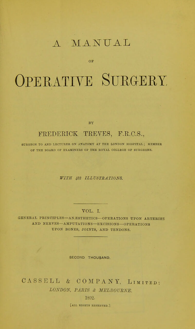 OF Operative Surgery BY FREDERICK TREVES, F.R.C.S., SURGEON TO AND LECTURER ON ANATOMY AT THE LONDON HOSPITAL ; MEMBER OF THE BOARD OF EXAMINERS OF THE ROYAL COLLEGE OF SURGEONS. WITH 422 ILLUSTRATIONS. YOL. I. GENERAL PRINCIPLES—ANAESTHETICS—OPERATIONS UPON ARTERIES AND NERVES—AMPUTATIONS—EXCISIONS—OPERATIONS UPON BONES, JOINTS, AND TENDONS. SECOND THOUSAND. CASS ELL & COMPANY, Limited-. LONDON, PARIS & MELBOURNE. 1892. [all rights reserved.]