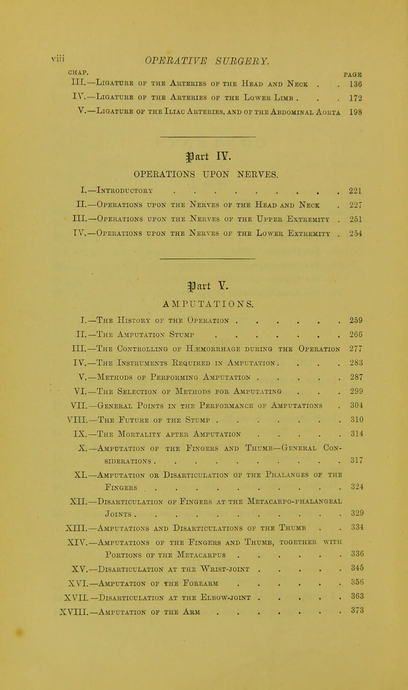 CHAP. PA0B LII.—Ligature of the Arteries of the Head and Neck . . 136 IV.—Ligature of the Arteries of the Lower Limb . . . 172 V.—Ligature of the Iliac Arteries, and of the Abdominal Aorta 198 part IY. OPERATIONS UPON NERVES. I.—Introductory ; 221 II.—Operations upon the Nerves of the Head and Neck . 227 III. —Operations upon the Nerves of the Upper Extremity . 251 IV. —Operations upon the Nerves of the Lower Extremity . 254 fart Y. AMPUTATIONS. I.—The History of the Operation 259 II.—The Amputation Stump ....... 266 III. —The Controlling of H.tsmorrhage during the Operation 277 IV. —The Instruments Required in Amputation. . . . 283 V.—Methods of Performing Amputation 287 VI.—The Selection of Methods for Amputating . . . 299 VII.—General Points in the Performance of Amputations . 304 VIII.—The Future of the Stump 310 IX.—The Mortality after Amputation 314 X.—Amputation of the Fingers and Thumb—General Con- siderations 317 XI.—Amputation or Disarticulation of the Phalanges of the Fingers 324 XII.—Disarticulation of Fingers at the Metacarpophalangeal Joints . . . . . . . 329 XIII. —Amputations and Disarticulations of the Thumb . . 334 XIV. —Amputations of the Fingers and Thumb, together with Portions of the Metacarpus ...... 336 XV.—Disarticulation at the Wrist-joint 345 X \T.—Amputation of the Forearm 356 X VII. —Disarticulation at the Elbow-joint 363 XVIII.—Amputation of the Arm 373