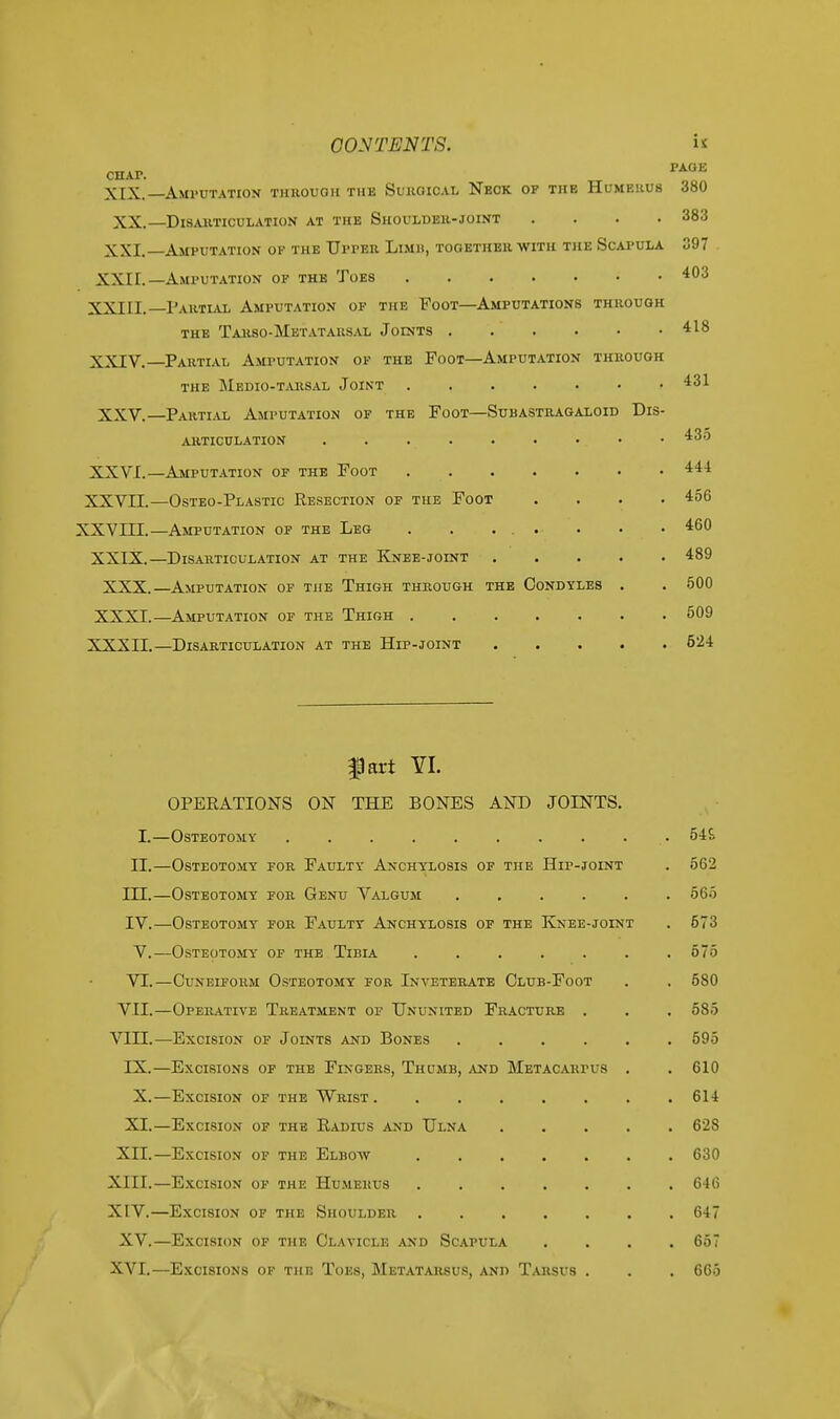 CONTENTS.  chap. PA0E XIX. Amputation through the Surgical Neck of the Humerus 380 XX.—Disarticulation at the Shoulder-joint .... 383 XXI. Amputation of the Upper Limh, together with the Scapula 397 XXII.—Amputation of the Toes 403 XXIII. Partial Amputation of the Foot—Amputations through the Tarso-Metatarsal Joints 418 XXIV. —Partial Amputation of the Foot—Amputation through the Medio-tarsal Joint 431 XXV.—Partial Amputation of the Foot—Subastragaxoid Dis- articulation . . 435 XXVI. —Amputation of the Foot 444 XXVII. —Osteo-Plastic Resection of the Foot .... 456 XXVIII.—Amputation of the Leg . . ... . . • 460 XXIX.—Disarticulation at the Knee-joint 489 XXX.—Amputation of the Thigh through the Condyles . . 500 XXXI.—Amputation of the Thigh 509 XXXII.—Disarticulation at the Hip-joint 524 fart YI. OPERATIONS ON THE BONES AND JOINTS. I.—Osteotomy ........ II.—Osteotomy for Faulty Anchylosis of the Hip-joint IU.—Osteotomy for Genu Valgum IV.—Osteotomy for Faulty Anchylosis of the Knee-joint V.—Osteotomy of the Tibia ..... VI.—Cuneiform Osteotomy for Inveterate Club-Foot VII.—Operative Treatment of Ununited Fracture . VIII.—Excision of Joints and Bones .... IX.—Excisions of the Fingers, Thumb, and Metacakpi s X.—Excision of the Wrist . XI.—Excision of the Radius and Ulna XII.—Excision of the Elbow XIII. —Excision of the Humerus XIV. —Excision of the Shoulder . XV.—Excision of the Clavicle and Scapula XVI.—Excisions of the Toes, Metatarsus, and Tarsus 546 562 565 573 575 580 585 595 610 614 628 630 646 647 657 6G.5