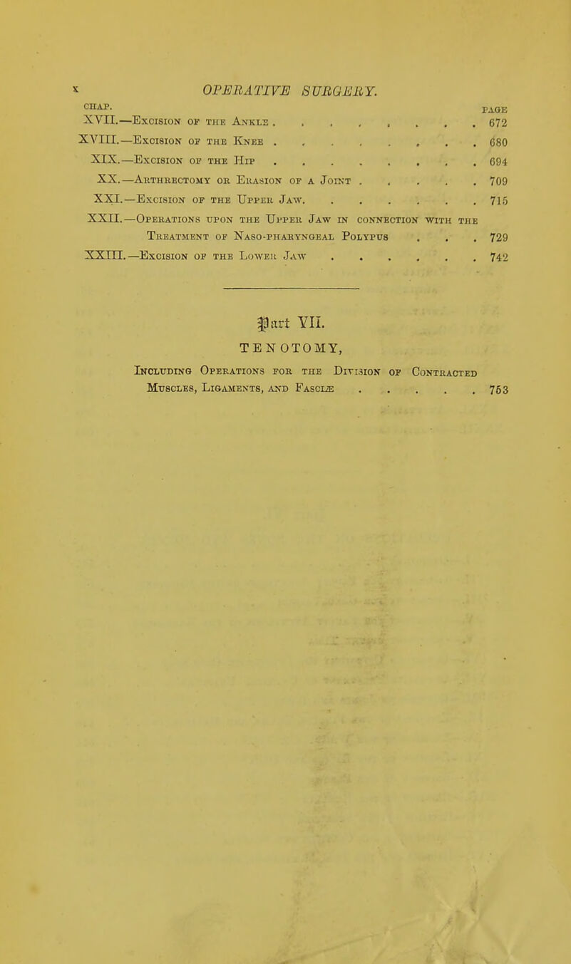 CHAP. PAGE XVII.—Excision op the Ankle 672 XVIII.—Excision op the Knee 680 XIX.—Excision op the Hip 694 XX.—AltTHRECTOMY OR ErASION OF A JOINT 709 XXI.—Excision op the Uppeh Jaw 715 XXII.—Operations upon the Upper Jaw in connection with the Treatment of Naso-pharyngeal Polypus . . . 729 XXIIT.—Excision op the Lower Jaw 742 IP art YII. TENOTOMY, Inoluding Operations for the Diti3ion op Contracted Muscles, Ligaments, and Fascize 753