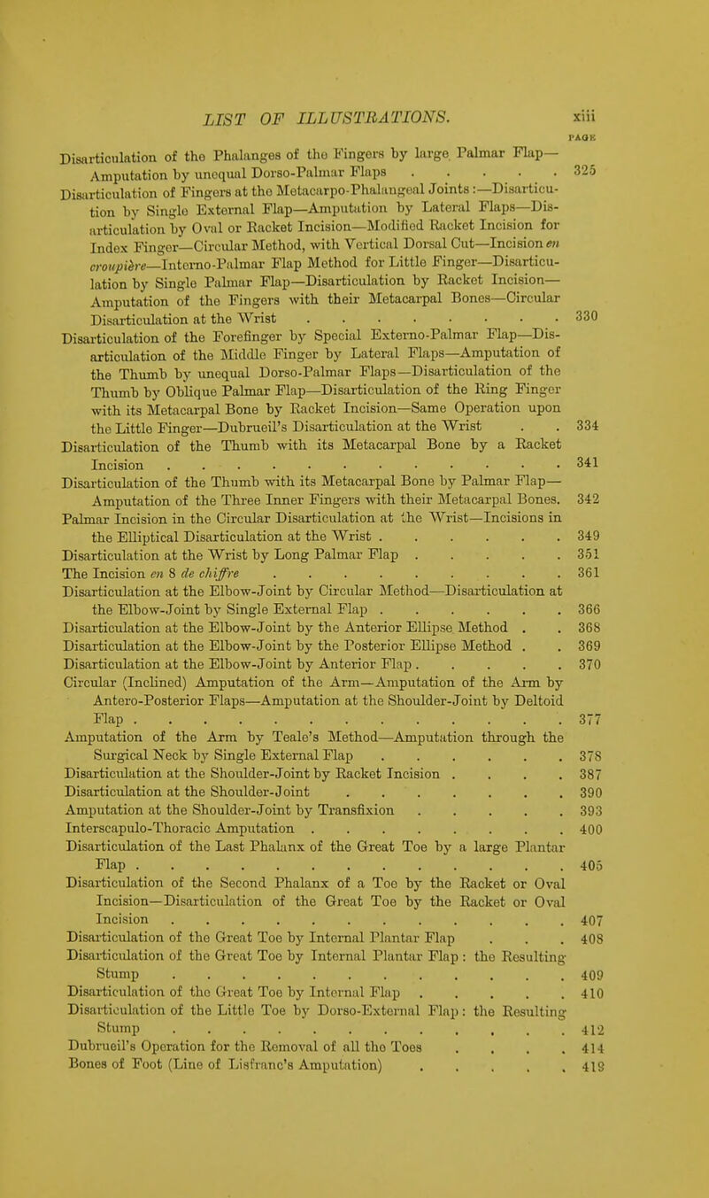 PAQK Disarticulation of the Phalanges of the Fingers by largo. Palmar Flap— Amputation by unequal Dorso-Palmar Flaps 325 Disarticulation of Fingors at tho Metacarpophalangeal Joints :— Disarticu- tion by Single External Flap—Amputation by Lateral Flaps—Dis- articulation by Oval or Racket Incision— Modified Racket Incision for Index Finger Ciroular Method, with Vertical Dorsal Cut—Incisions croupihre—Interno-Palmar Flap Method for Little Finger—Disarticu- lation by Single Palmar Flap—Disarticulation by Racket Incision— Amputation of the Fingers with their Metacarpal Bones—Circular Disarticulation at the Wrist 330 Disarticulation of the Forefinger by Special Externo-Palmar Flap—Dis- articulation of the Middle Finger by Lateral Flaps—Amputation of the Thumb by unequal Dorso-Palmar Flaps—Disarticulation of the Thumb by Oblique Palmar Flap—Disarticulation of the Ring Finger with its Metacarpal Bone by Racket Incision—Same Operation upon the Little Finger—Dubrueil's Disarticulation at the Wrist . . 334 Disarticulation of the Thumb with its Metacarpal Bone by a Racket Incision . . - . . . . • • • • • • 341 Disarticulation of the Thumb with its Metacarpal Bone by Palmar Flap— Amputation of the Three Inner Fingers with their Metacarpal Bones. 342 Palmar Incision in the Circular Disarticulation at the Wrist—Incisions in the Elliptical Disarticulation at the Wrist 349 Disarticulation at the Wrist by Long Palmar Flap 351 The Incision en 8 cle chiffre . . . . . . . . .361 Disarticulation at the Elbow-Joint by Circular Method—Disarticulation at the Elbow-Joint by Single External Flap 366 Disarticulation at the Elbow-Joint by the Anterior Ellipse Method . . 368 Disarticulation at the Elbow-Joint by the Posterior Ellipse Method . . 369 Disarticulation at the Elbow-Joint by Anterior Flap 370 Circular (Inclined) Amputation of the Arm—Amputation of the Arm by Antero-Posterior Flaps—Amputation at the Shoulder-Joint by Deltoid Flap 377 Amputation of the Arm by Teale's Method—Amputation through the Surgical Neck by Single External Flap 378 Disarticulation at the Shoulder- Joint by Racket Incision . . . .387 Disarticulation at the Shoulder-Joint ....... 390 Amputation at the Shoulder-Joint by Transfixion ..... 393 Interscapulo-Thoracic Amputation 400 Disarticulation of the Last Phalanx of the Great Toe by a large Plantar Flap 405 Disarticulation of the Second Phalanx of a Toe by the Racket or Oval Incision—Disarticulation of the Great Toe by the Racket or Oval Incision 407 Disarticulation of the Great Toe by Internal Plantar Flap . . . 408 Disarticulation of the Great Toe by Internal Plantar Flap : the Resulting Stump 409 Disarticulation of the Great Toe by Internal Flap 410 Disarticulation of the Little Toe by Dorso-Extornal Flap: the Resulting Stump . . . . . . ' . , , , .412 Dubrueil's Operation for the Removal of all tho Toes . . . .414 Bones of Foot (Line of Lisfranc's Amputation) 419