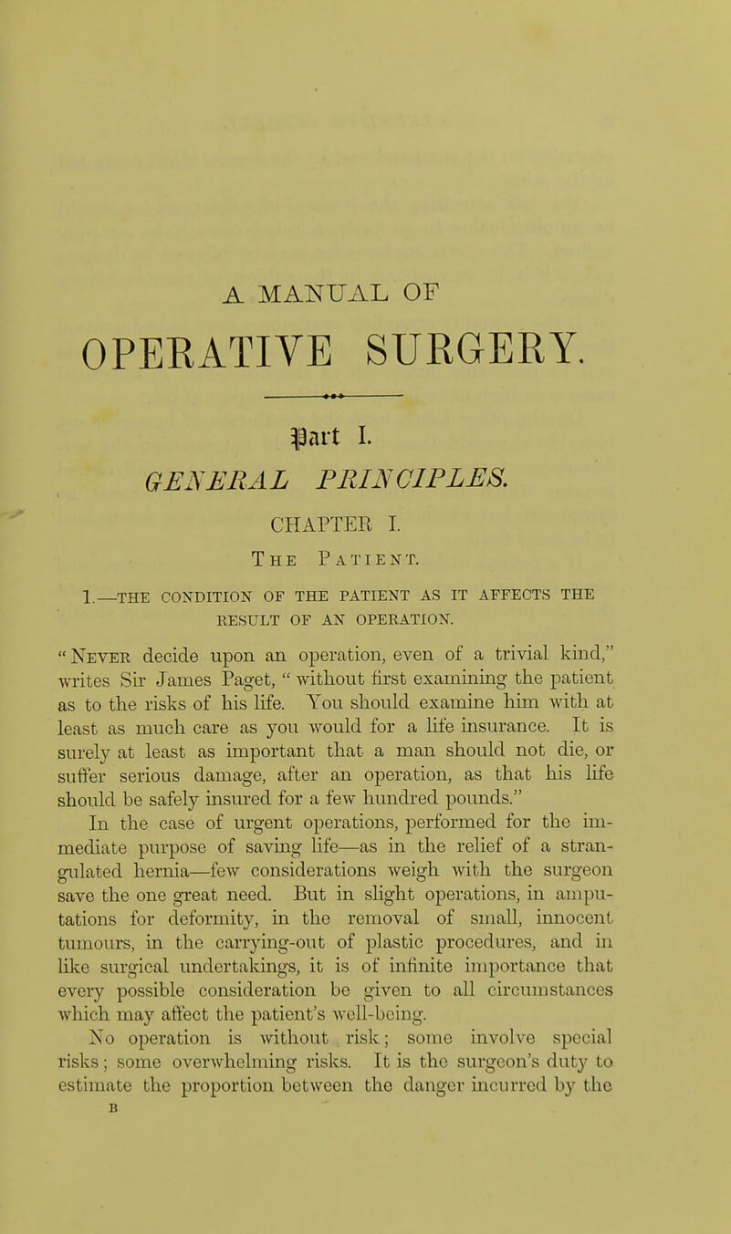 A MANUAL OF OPERATIVE SURGERY. $art I. GENERAL PRINCIPLES. CHAPTER I. The Patient. 1—the condition of the patient as it affects the result of an operation.  Never decide upon an operation, even of a trivial kind, writes Sir James Paget,  without first examining the patient as to the risks of his life. You should examine him with at least as much care as you would for a life insurance. It is surely at least as important that a man should not die, or suffer serious damage, after an operation, as that his life should be safely insured for a few hundred pounds. In the case of urgent operations, performed for the im- mediate purpose of saving life—as in the relief of a stran- gulated hernia—few considerations weigh with the surgeon save the one great need. But in slight operations, in ampu- tations for deformity, in the removal of small, innocent tumours, in the carrying-out of plastic procedures, and in like surgical undertakings, it is of infinite importance that every possible consideration be given to all circumstances which may affect the patient's well-being. No operation is without risk; some involve special risks; some overwhelming risks. It is the surgeon's duty to estimate the proportion between the clanger incurred by the B