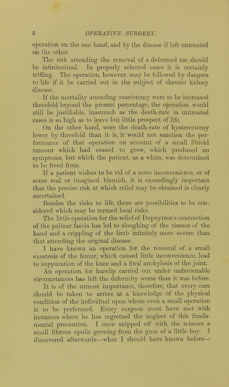 operation on the one hand, and by the disease if left untreated on the other. The risk attending the removal of a deformed toe should be infinitesimal. In properly selected cases it is certainly trifling. The operation, however, may be followed by dangers to life if it be carried out in the subject of chronic kidney disease. If the mortality attending ovariotomy were to be increased threefold beyond the present percentage, the operation would still be justifiable, inasmuch as' the death-rate in untreated cases is so high as to leave but little prospect of life. On the other hand, were the death-rate of hysterectomy lower by threefold than it is, it would not sanction the per- formance of that operation on account of a small fibroid tumour which had ceased to grow, which produced no symptoms, but which the patient, as a whim, was determined to be freed from. If a patient wishes to be rid of a mere inconvenience, or of some real or imagined blemish, it is exceedingly important that the precise risk at which relief may be obtained is clearly ascertained. Besides the risks to life, there are possibilities to be con- sidered which may be termed local risks. The little operation for the relief of Dupuytren's contraction of the palmar fascia has led to sloughing of the tissues of the hand and a crippling of the limb infinitely more severe than that attending the original disease. I have known an operation for the removal of a small exostosis of the femur, which caused little inconvenience, lead to suppuration of the knee and a final anchylosis of the joint. An operation for harelip carried out under unfavourable circumstances has left the deformity worse than it was before. It is of the utmost importance, therefore, that every care should be taken to arrive at a knowledge of the physical condition of the individual upon whom even a small operation is to be performed. Every surgeon must have met with instances where he has regretted the neglect of this funda- mental precaution. I once snipped off with the scissors a small fibrous epulis growing from the gum of a little boy. I discovered afterwards—what I should have known before—