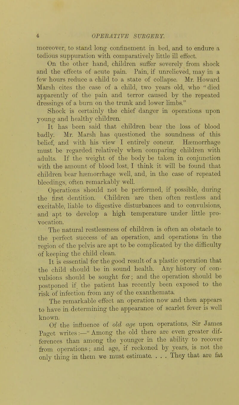 moreover, to stand long confinement in bed, and to endure a tedious suppuration with comparatively little ill effect. On the other hand, children suffer severely from shock and the effects of acute pain. Pain, if unrelieved, may in a few hours reduce a child to a state of collapse. Mr. Howard Marsh cites the case of a child, two years old, who died apparently of the pain and terror caused by the repeated dressings of a burn on the trunk and lower limbs. Shock is certainly the chief danger in operations upon young and healthy children. It has been said that children bear the loss of blood badly. Mr. Marsh has questioned the soundness of this belief, and with his view I entirely concur. Haemorrhage must be regarded relatively when comparing children with adults. If the weight of the body be taken in conjunction with the amount of blood lost, I think it will be found that children bear haemorrhage well, and, in the case of repeated bleedings, often remarkably well. Operations should not be performed, if possible, during the first dentition. Children are then often restless and excitable, liable to digestive disturbances and to convulsions, and apt to develop a high temperature under little pro- vocation. The natural restlessness of children is often an obstacle to the perfect success of an operation, and operations in the region of the pelvis are apt to be complicated by the difficulty of keeping the child clean. It is essential for the good result of a plastic operation that the child should be in sound health. Any history of con- vulsions should be sought for; and the operation should be postponed if, the patient has recently been exposed to the risk of infection from any of the exanthemata. The remarkable effect an operation now and then appears to have in determining the appearance of scarlet fever is well known. Of the influence of old age upon operations, Sir James Paget writes:—Among the old there arc even greater dif- ferences than among the younger hi the ability to recover from operations; and age, if reckoned by years, is not the only thing in them we must estimate. . . . They that are tat