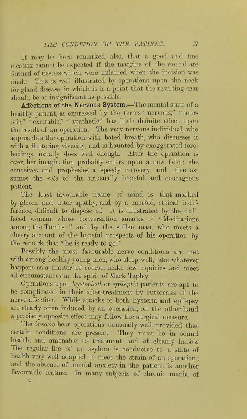 It may be hero remarked, also, that a good and fine cicatrix cannot be expected if the margins of the wound are formed of tissues which were inflamed when the incision was made. This is well illustrated by operations upon the neck for gland disease, in Avhich it is a point that the resulting scar should be as insignificant as possible. Affections of the Nervous System.—The mental state of a healthy patient, as expressed by the terms  nervous,  neur- otic,  excitable,  apathetic, has little definite effect upon the result of an operation. The very nervous individual, who approaches the operation with bated breath, who discusses it with a fluttering vivacity, and is haunted by exaggerated fore- bodings, usually does well enough. After the operation is over, her imagination probably enters upon a new field; she conceives and prophesies a speedy recovery, and often as- sumes the role of the unusually hopeful and courageous patient. The least favourable frame of mind is that marked by gloom and utter apathy, and by a morbid, stoical indif- ference, difficult to dispose of. It is illustrated by the dull- faced Avoman, whose conversation smacks of Meditations among the Tombs; and by the sullen man, who meets a cheery accoimt of the hopeful prospects of his operation by the remark that  he is ready to go. Possibly the most favourable nerve conditions are met with among healthy young men, who sleep well, take whatever happens as a matter of course, make few inquiries, and meet all circumstances in the spirit of Mark Tapley. Operations upon hysterical or epileptic patients are apt to be complicated in their after-treatment by outbreaks of the nerve affection. While attacks of both hysteria and epilepsy are clearly often induced by an operation, on the other hand a precisely opposite effect may follow the surgical measure. The insane bear operations unusually well, provided that certain conditions are present. They must be in sound health, and amenable to treatment, and of cleanly habits. The regular life of an asylum is conducive to a state of health very well adapted to meet the strain of an operation; and the absence of mental anxiety in the patient is another favourable feature. In many subjects of chronic mania, of c
