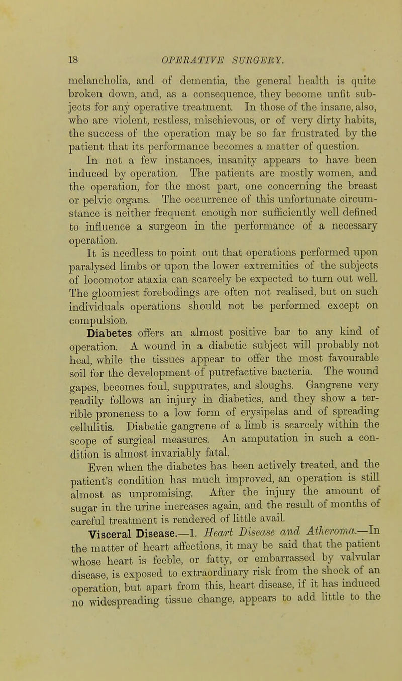 melancholia, and of dementia, the general health is quite broken down, and, as a consequence, they become unfit sub- jects for any operative treatment. In those of the insane, also, who are violent, restless, mischievous, or of very dirty habits, the success of the operation may be so far frustrated by the patient that its performance becomes a matter of question. In not a few instances, insanity appears to have been induced by operation. The patients are mostly women, and the operation, for the most part, one concerning the breast or pelvic organs. The occurrence of this unfortunate circum- stance is neither frequent enough nor sufficiently well defined to influence a surgeon in the performance of a necessary operation. It is needless to point out that operations performed upon paralysed limbs or upon the lower extremities of the subjects of locomotor ataxia can scarcely be expected to turn out well. The gloomiest forebodings are often not realised, but on such individuals operations should not be performed except on compulsion. Diabetes offers an almost positive bar to any kind of operation. A wound in a diabetic subject will probably not heal, while the tissues appear to offer the most favourable soil for the development of putrefactive bacteria. The wound gapes, becomes foul, suppurates, and sloughs. Gangrene very readily follows an injury in diabetics, and they show a ter- rible proneness to a low form of erysipelas and of spreading cellulitis. Diabetic gangrene of a limb is scarcely within the scope of surgical measures. An amputation in such a con- dition is almost invariably fatal. Even when the diabetes has been actively treated, and the patient's condition has much improved, an operation is still almost as unpromising. After the injury the amount of sugar in the urine increases again, and the result of months of careful treatment is rendered of little avail. Visceral Disease.—1. Heart Disease and Atheroma.—In the matter of heart affections, it may be said that the patient whose heart is feeble, or fatty, or embarrassed by valvular disease, is exposed to extraordinary risk from the shock of an operation, but apart from this, heart disease, if it has induced no widespreading tissue change, appears to add little to the
