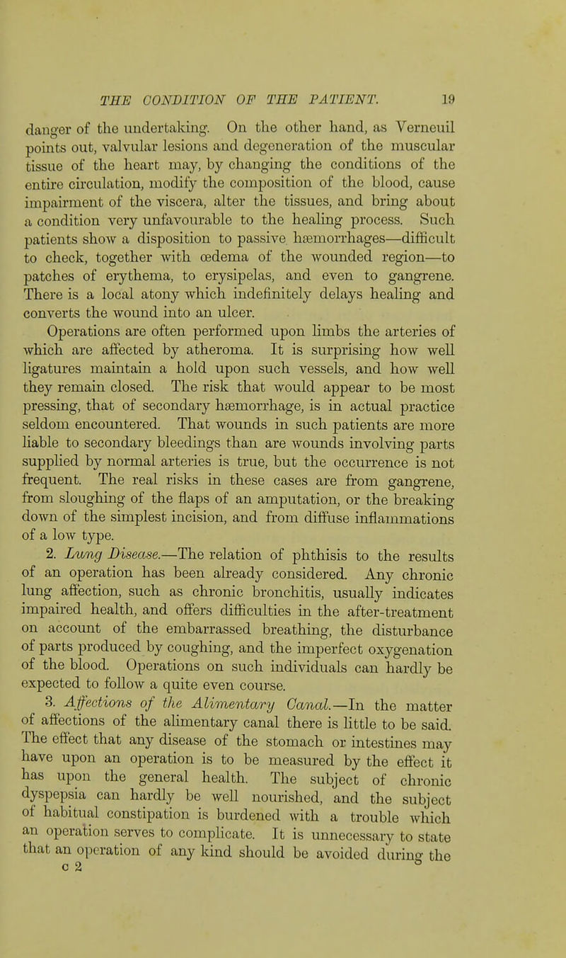 danger of the undertaking. On the other hand, as Verneuil points out, valvular lesions and degeneration of the muscular tissue of the heart may, by changing the conditions of the entire circulation, modify the composition of the blood, cause impairment of the viscera, alter the tissues, and bring about a condition very unfavourable to the healing process. Such patients show a disposition to passive hsemorrhages—difficult to check, together with oedema of the wounded region—to patches of erythema, to erysipelas, and even to gangrene. There is a local atony which indefinitely delays healing and converts the wound into an ulcer. Operations are often performed upon limbs the arteries of which are affected by atheroma. It is surprising how well ligatures maintain a hold upon such vessels, and how well they remain closed. The risk that would appear to be most pressing, that of secondary haemorrhage, is in actual practice seldom encountered. That wounds in such patients are more liable to secondary bleedings than are wounds involving parts supplied by normal arteries is true, but the occurrence is not frequent. The real risks in these cases are from gangrene, from sloughing of the flaps of an amputation, or the breaking down of the simplest incision, and from diffuse inflammations of a low type. 2. Lung Disease.—The relation of phthisis to the results of an operation has been already considered. Any chronic lung affection, such as chronic bronchitis, usually indicates impaired health, and offers difficulties in the after-treatment on account of the embarrassed breathing, the disturbance of parts produced by coughing, and the imperfect oxygenation of the blood. Operations on such individuals can hardly be expected to follow a quite even course. 3. Affections of the Alimentary Canal—In the matter of affections of the alimentary canal there is little to be said. The effect that any disease of the stomach or intestines may have upon an operation is to be measured by the effect it has upon the general health. The subject of chronic dyspepsia can hardly be well nourished, and the subject of habitual constipation is burdened with a trouble which an operation serves to complicate. It is unnecessary to state that an operation of any kind should be avoided during the c %