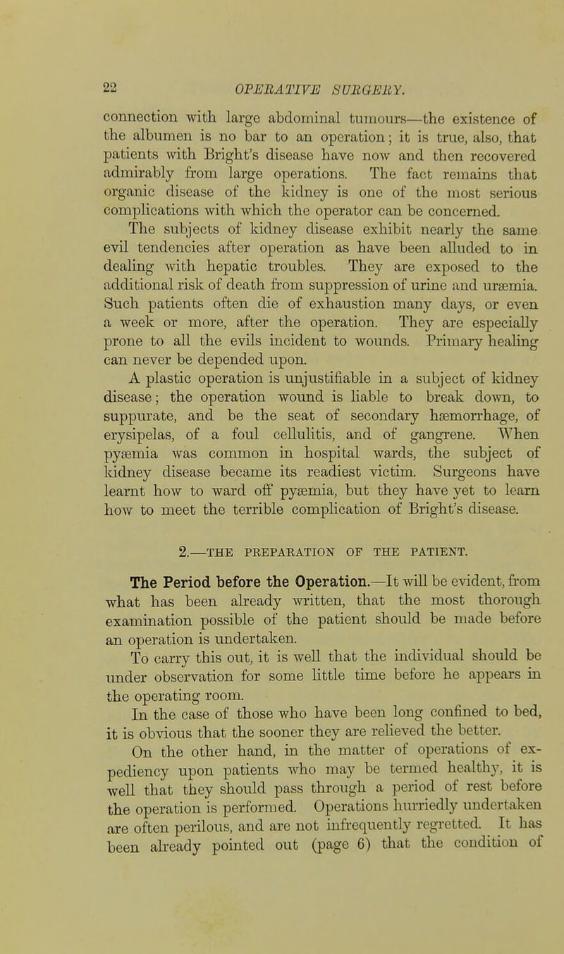 connection with large abdominal tumours—the existence of the albumen is no bar to an operation; it is true, also, that patients with Bright's disease have now and then recovered admirably from large operations. The fact remains that organic disease of the kidney is one of the most serious complications with which the operator can be concerned. The subjects of kidney disease exhibit nearly the same evil tendencies after operation as have been alluded to in dealing with hepatic troubles. They are exposed to the additional risk of death from suppression of urine and uraemia. Such patients often die of exhaustion many days, or even a week or more, after the operation. They are especially prone to all the evils incident to wounds. Primary healing can never be depended upon. A plastic operation is unjustifiable in a subject of kidney disease; the operation wound is liable to break down, to suppurate, and be the seat of secondary haemorrhage, of erysipelas, of a foul cellulitis, and of gangrene. When pyaemia was common in hospital wards, the subject of kidney disease became its readiest victim. Surgeons have learnt how to ward off pysemia, but they have yet to learn how to meet the terrible complication of Bright's disease. 2.—THE PREPARATION OF THE PATIENT. The Period before the Operation.—It will be evident, from what has been already written, that the most thorough examination possible of the patient should be made before an operation is undertaken. To carry this out, it is well that the individual should be under observation for some little time before he appears in the operating room. In the case of those who have been long confined to bed, it is obvious that the sooner they are relieved the better. On the other hand, in the matter of operations of ex- pediency upon patients Avho may be termed healthy, it is well that they should pass through a period of rest before the operation is performed. Operations hurriedly undertaken are often perilous, and are not infrequently regretted. It has been already pointed out (page 6) that the condition of