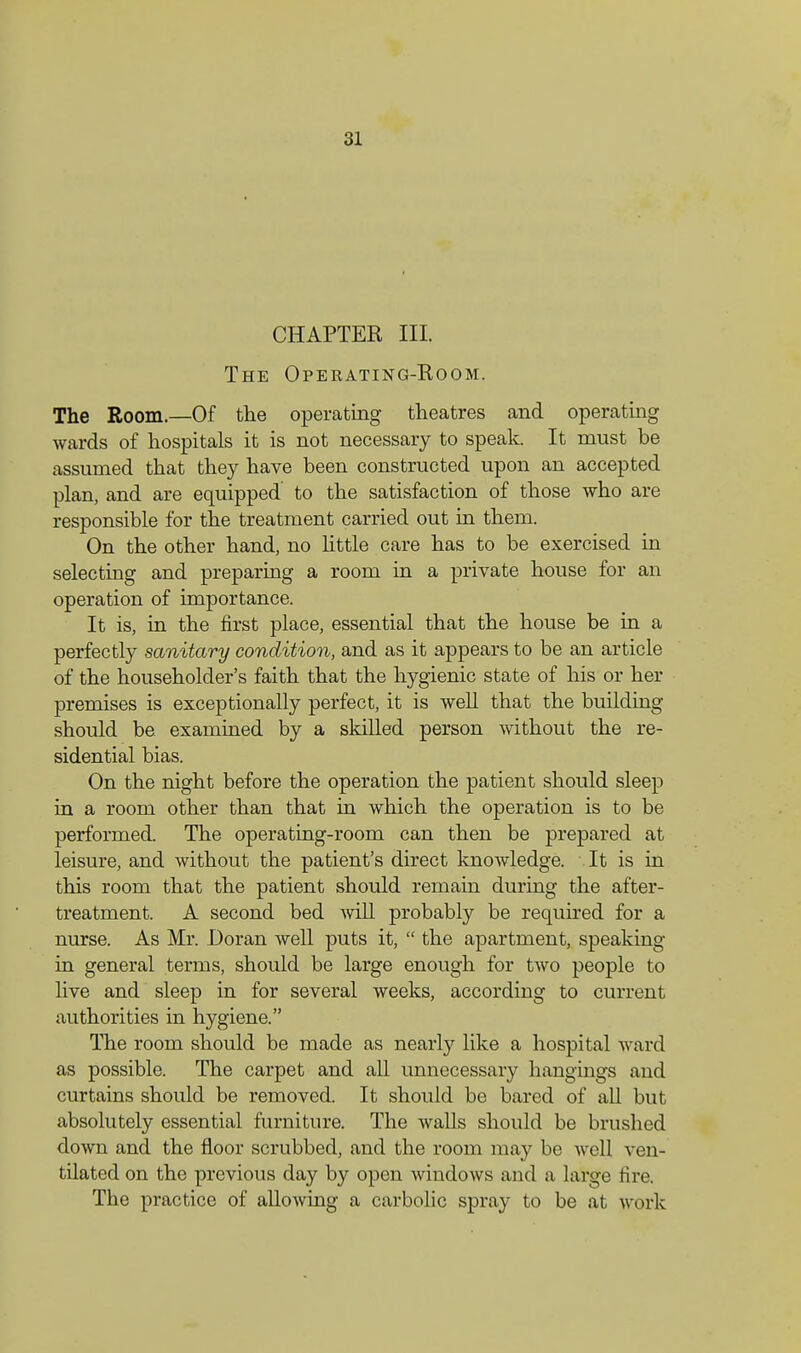 CHAPTER III. The Operating-Room. The Room.—Of the operating theatres and operating wards of hospitals it is not necessary to speak. It must be assumed that they have been constructed upon an accepted plan, and are equipped' to the satisfaction of those who are responsible for the treatment carried out in them. On the other hand, no little care has to be exercised in selecting and preparing a room in a private house for an operation of importance. It is, in the first place, essential that the house be in a perfectly sanitary condition, and as it appears to be an article of the householder's faith that the hygienic state of his or her premises is exceptionally perfect, it is well that the building should be examined by a skilled person without the re- sidential bias. On the night before the operation the patient should sleep in a room other than that in which the operation is to be performed. The operating-room can then be prepared at leisure, and without the patient's direct knowledge. It is in this room that the patient should remain during the after- treatment. A second bed will probably be required for a nurse. As Mr. Doran well puts it, the apartment, speaking in general terms, should be large enough for two people to live and sleep in for several weeks, according to current authorities in hygiene. The room should be made as nearly like a hospital ward as possible. The carpet and all unnecessary hangings and curtains should be removed. It should be bared of all but absolutely essential furniture. The walls should be brushed down and the floor scrubbed, and the room may be well ven- tilated on the previous day by open windows and a large fire. The practice of allowing a carbolic spray to be at work