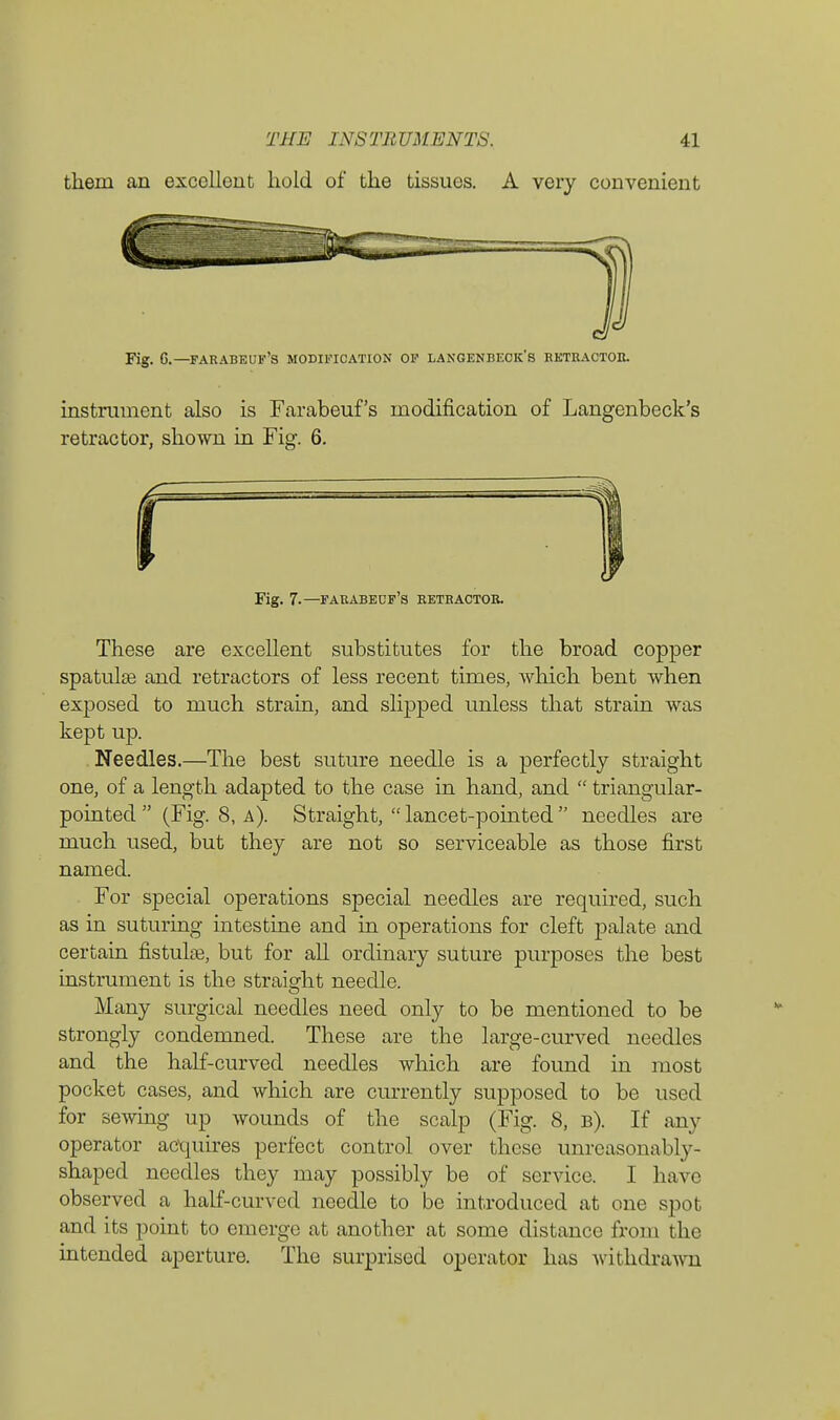 them an excellent hold of the tissues. A very convenient Fig. G.—farabeuf's modification of langenbeck's retractor. instrument also is Farabeuf's modification of Langenbeck's retractor, shown in Fig. 6. Fig. 7.—farabedf's retractor. These are excellent substitutes for the broad copper spatula? and retractors of less recent times, which bent when exposed to much strain, and slipped unless that strain was kept up. Needles.—The best suture needle is a perfectly straight one, of a length adapted to the case in hand, and  triangular- pointed (Fig. 8, a). Straight,  lancet-pointed  needles are much used, but they are not so serviceable as those first named. For special operations special needles are required, such as in suturing intestine and in operations for cleft palate and certain fistulas, but for all ordinary suture purposes the best instrument is the straight needle. Many surgical needles need only to be mentioned to be strongly condemned. These are the large-curved needles and the half-curved needles which are found in most pocket cases, and which are currently supposed to be used for sewing up wounds of the scalp (Fig. 8, b). If any operator acquires perfect control over these unreasonably- shaped needles they may possibly be of service. I have observed a half-curved needle to be introduced at one spot and its point to emerge at another at some distance from the intended aperture. The surprised operator has withdrawn