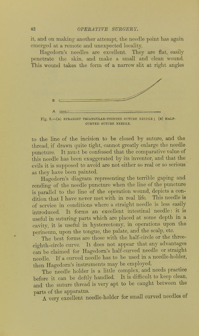 it, and on making another attempt, the needle point has again emerged at a remote and unexpected locality. Hagedorn's needles are excellent. They are flat, easily penetrate the skin, and make a small and clean wound. This wound takes the form of a narrow slit at right angles B c A Fig. 8.—(a) straight triangular-pointed suture needle ; (b) HALF- CURVED SUTURE NEEDLE. to the line of the incision to be closed by suture, and the thread, if drawn quite tight, cannot greatly enlarge the needle puncture. It must be confessed that the comparative value of this needle has been exaggerated by its inventor, and that the evils it is supposed to avoid are not either so real or so serious as they have been painted. Hagedorn's diagram representing the terrible gaping and rending of the needle puncture when the line of the puncture is parallel to the line of the operation wound, depicts a con- dition that I have never met with in real life. This needle is of service in conditions where a straight needle is less easily introduced. It forms an excellent intestinal needle: it is useful in suturing parts which are placed at some depth in a cavity, it is useful in hysterectomy, in operations upon the perineum, upon the tongue, the palate, and the scalp, etc. The best forms are those with the half-circle or the three- eighth-circle curve. It does not appear that any advantages can be claimed for Hagedorn's half-curved needle or straight needle. If a curved needle has to be used in a needle-holder, then Hagedorn's instruments may be employed. The needle holder is a little complex, and needs practice before it can be deftly handled. It is difficult to keep clean, and the suture thread is very apt to be caught between the parts of the apparatus. A very excellent needle-holder for small curved needles ot