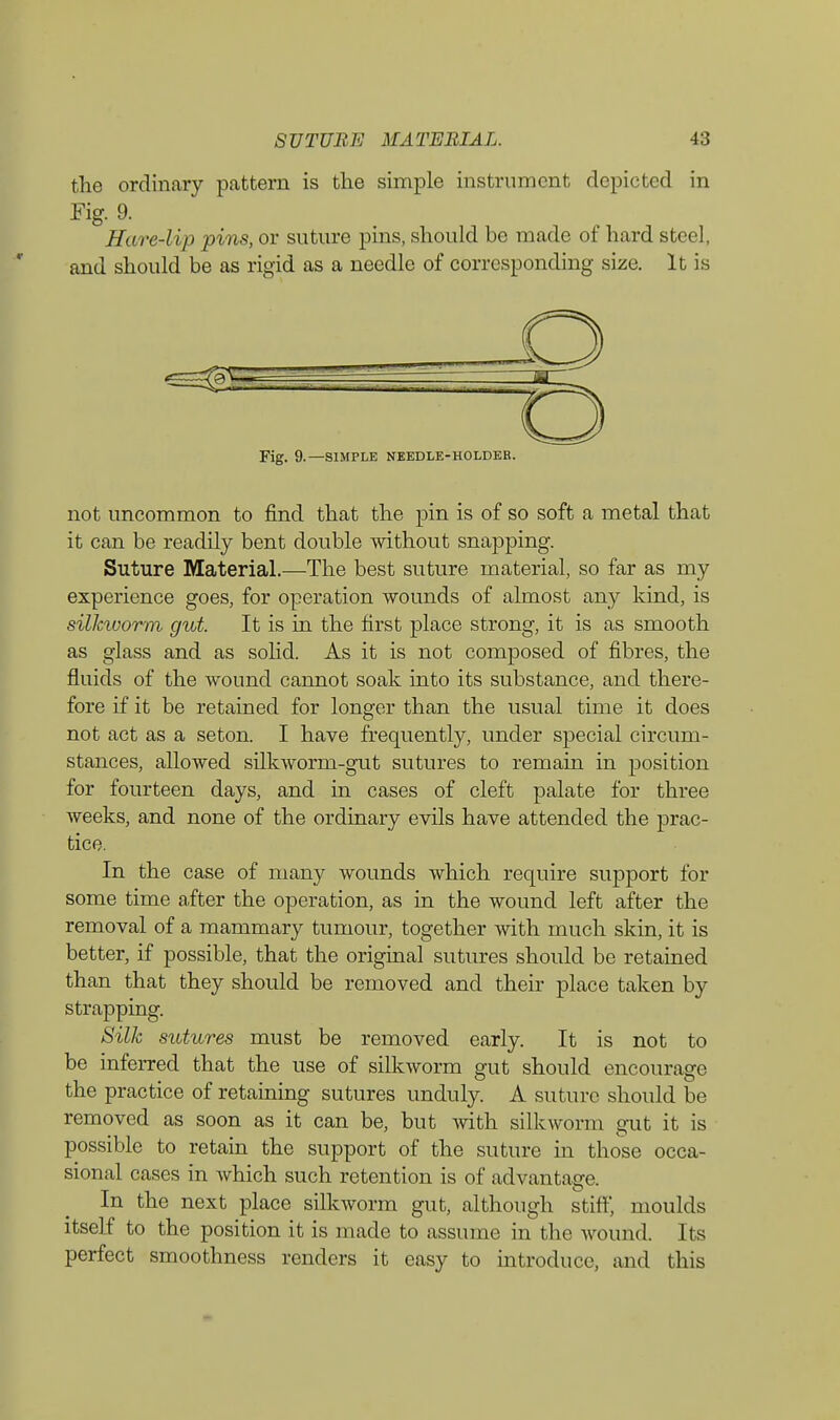 the ordinary pattern is the simple instrument depicted in Fig. 9. Hare-lip pins, or suture pins, should be made of hard steel, and should be as rigid as a needle of corresponding size. It is Fig. 9.—SIMPLE NEEDLE-HOLDER. not uncommon to find that the pin is of so soft a metal that it can be readily bent double without snapping. Suture Material.—The best suture material, so far as my experience goes, for operation wounds of almost any kind, is silkworm gut. It is in the first place strong, it is as smooth as glass and as solid. As it is not composed of fibres, the fluids of the wound cannot soak into its substance, and there- fore if it be retained for longer than the usual time it does not act as a seton. I have frequently, under special circum- stances, allowed silkworm-gut sutures to remain in position for fourteen days, and in cases of cleft palate for three weeks, and none of the ordinary evils have attended the prac- tice. In the case of many wounds which require support for some time after the operation, as in the wound left after the removal of a mammary tumour, together with much skin, it is better, if possible, that the original sutures should be retained than that they should be removed and their place taken by strapping. Silk sutures must be removed early. It is not to be inferred that the use of silkworm gut should encourage the practice of retaining sutures unduly. A suture should be removed as soon as it can be, but with silkworm gut it is possible to retain the support of the suture in those occa- sional cases in which such retention is of advantage. In the next place silkworm gut, although stiff, moulds itself to the position it is made to assume in the wound. Its perfect smoothness renders it easy to introduce, and this