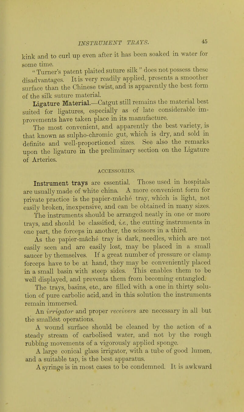 INSTRUMENT TRAYS. 15 kink and to curl up even after it has been soaked in water for some time. Turner's patent plaited suture silk does not possess these disadvantages. It is very readily applied, presents a smooth. ) surface than the Chinese twist, and is apparently the best form of the silk suture material. Ligature Material.—Catgut still remains the material best suited for ligatures, especially as of late considerable im- provements have taken place in its manufacture. The most convenient, and apparently the best variety, is that known as sulpho-chromic gut, which is dry, and sold in definite and well-proportioned sizes. See also the remarks upon the ligature in the preliminary section on the Ligature of Arteries. ACCESSORIES. Instrument trays are essential. Those used in hospitals are usually made of white china. A more convenient form for private practice is the papier-mache tray, which is light, not easily broken, inexpensive, and can be obtained in many sizes. The instruments should be arranged neatly in one or more trays, and should be classified, i.e., the cutting instruments in one part, the forceps in another, the scissors in a third. As the papier-mache tray is dark, needles, which are not easily seen and are easily lost, may be placed in a small saucer by themselves. If a great number of pressure or clamp forceps have to be at hand, they may be conveniently placed in a small basin with steep sides. This enables them to be well displayed, and prevents them from becoming entangled. The trays, basins, etc., are filled with a one in thirty solu- tion of pure carbolic acid, and in this solution the instruments remain immersed. An irrigator and proper receivers are necessaiy in all but the smallest operations. A wound surface should be cleaned by the action of a steady stream of carbolised water, and not by the rough rubbing movements of a vigorously applied sponge. A large conical glass irrigator, with a tube of good lumen, and a suitable tap, is the best apparatus. A syringe is in most cases to be condemned. It is awkward