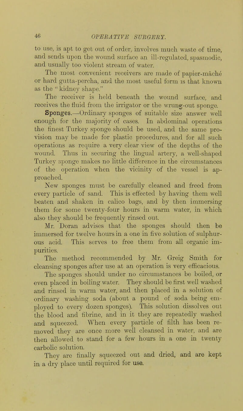 to use, is apt to got out of order, involves much waste of time, and sends upon the wound surface an ill-regulated, spasmodic, and usually too violent st ream of water. The most convenient receivers are made of papier-mache or hard gutta-percha, and the most useful form is that known as the  kidney shape. The receiver is held beneath the wound surface, and receives the fluid from the irrigator or the wrung-out sponge. Sponges.—Ordinary sponges of suitable size answer well enough for the majority of cases. In abdominal operations the finest Turkey sponge should be used, and the same pro- vision may be made for plastic procedures, and for all such operations as require a very clear view of the depths of the wound. Thus hi securing the lingual artery, a well-shaped Turkey sponge makes no little difference in the circumstances of the operation when the vicinity of the vessel is ap- proached. New sponges must be carefully cleaned and freed from every particle of sand. This is effected by having them well beaten and shaken in calico bags, and by then immersing them for some twenty-four hours in warm water, in which also they should be frequently rinsed out. Mr. Doran advises that the sponges should then be immersed for twelve hours in a one in five solution of sulphur- ous acid. This serves to free them from all organic im- purities. The method recommended by Mr. Greig Smith for cleansing sponges after use at an operation is very efficacious. The sponges should under no circumstances be boiled, or even placed in boiling water. They should be first well washed and rinsed in warm water, and then placed in a solution of ordinary washing soda (about a pound of soda being em- ployed to every dozen sponges). This solution dissolves out the blood and fibrine, and in it they are repeatedly washed and squeezed. When every particle of filth has been re- moved they are once more well cleansed in water, and are then allowed to stand for a few hours in a one in twenty carbolic solution They are finally squeezed out and dried, and are kept in a dry place until required for use.