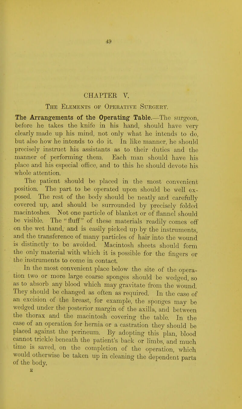 CHAPTEK V. The Elements of Operative Surgery. The Arrangements of the Operating Table.—The surgeon, before he takes the knife in his hand, should have very clearly made up his mind, not only what he intends to do, but also how he intends to do it. In like manner, he should precisely instruct hits assistants as to their duties and the manner of performing them. Each man should have his place and his especial office, and to this he should devote his whole attention. The patient should be placed in the most convenient position. The part to be operated upon should be well ex- posed. The rest of the body should be neatly and carefully covered up, and should be surrounded by precisely folded macintoshes. Not one particle of blanket or of flannel should be visible. The fluff of these materials readily comes off on the wet hand; and is easily picked up by the instruments, and the transference of many particles of hair into the wound is distinctly to be avoided. Macintosh sheets should form the only material with which it is possible for the fingers or the instruments to come in contact. In the most convenient place below the site of the opera- tion two or more large coarse sponges should be wedged, so as to absorb any blood which may gravitate from the wound. They should be changed as often as required. In the case of an excision of the breast, for example, the sponges may be wedged under the posterior margin of the axilla, and between the thorax and the macintosh covering the table. In the case of an operation for hernia or a castration they should be placed against the perineum. By adopting this plan, blood cannot trickle beneath the patient's back or limbs, and much time is saved, on the completion of the operation, which would otherwise be taken up in cleaning the dependent parts of the body.