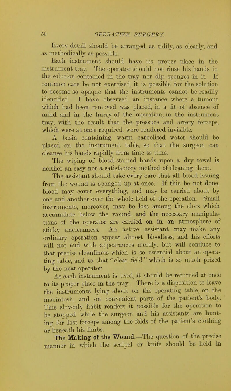 Every detail should be arranged as tidily, as clearly, and as methodically as possible. Each instrument should have its proper place in the instrument tray. The operator should not rinse his hands in the solution contained in the tray, nor dip sponges in it. If common care be not exercised, it is possible for the solution to become so opaque that the instruments cannot be readily identified. I have observed an instance where a tumour which had been removed was placed, in a fit of absence of mind and in the hurry of the operation, in the instrument tray, with the result that the pressure and artery forceps, which were at once required, were rendered invisible. A basin containing warm carbolised water should be placed on the instrument table, so that the surgeon can cleanse his hands rapidly from time to time. The wiping of blood-stained hands upon a dry towel is neither an easy nor a satisfactory method of cleaning them. The assistant should take every care that all blood issuing from the wound is sponged up at once. If this be not done, blood may cover everything, and may be carried about by one and another over the whole field of the operation. Small instruments, moreover, may be lost among the clots which accumulate below the wound, and the necessary manipula- tions of the operator are carried on in an atmosphere of sticky uncleanness. An active assistant may make any ordinary operation appear almost bloodless, and his efforts will not end with appearances merely, but will conduce to that precise cleanliness which is so essential about an opera- ting table, and to that  clear field  which is so much prized by the neat operator. As each instrument is used, it should be returned at once to its proper place in the tray. There is a disposition to leave the instruments lying about on the operating table, on the macintosh, and on convenient parts of the patient's body. This slovenly habit renders it possible for the operation to be stopped while the surgeon and his assistants are hunt- ing for lost forceps among the folds of the patient's clothing or beneath his limbs. The Making of the Wound.—The question of the precise manner in which the scalpel or knife should be held in