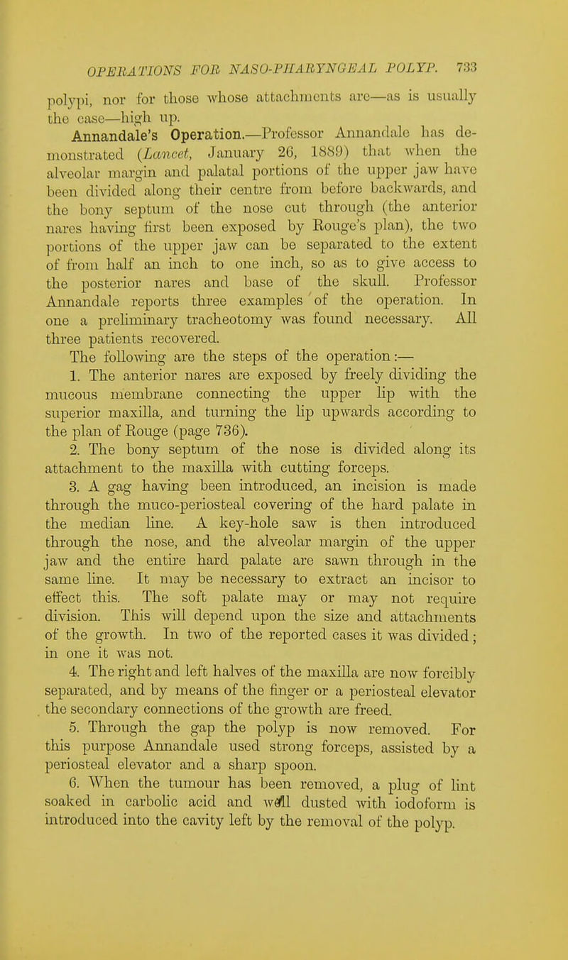 polypi, nor for those whose attachments arc—as is usually the case—high up. Annandale's Operation.—Professor Annandale lias de- monstrated (Lancet, January 20, 1889) that when the alveolar margin and palatal portions of the upper jaw have been divided along their centre from before bad;wards, and the bony septum of the nose cut through (the anterior nares having first been exposed by Kouge's plan), the two portions of the upper jaw can be separated to the extent of from half an inch to one inch, so as to give access to the posterior nares and base of the skull. Professor Annandale reports three examples of the operation. In one a preliminary tracheotomy was found necessary. All three patients recovered. The following are the steps of the operation:— 1. The anterior nares are exposed by freely dividing the mucous membrane connecting the upper lip with the superior maxilla, and turning the hp upwards according to the plan of Kouge (page 736). 2. The bony septum of the nose is divided along its attachment to the maxilla with cutting forceps. 3. A gag having been introduced, an incision is made through the muco-periosteal covering of the hard palate in the median line. A key-hole saAV is then introduced through the nose, and the alveolar margin of the upper jaw and the entire hard palate are sawn through in the same line. It may be necessary to extract an incisor to effect this. The soft palate may or may not require division. This will depend upon the size and attachments of the growth. In two of the reported cases it was divided; in one it was not. 4. The right and left halves of the maxilla are now forcibly separated, and by means of the finger or a periosteal elevator the secondary connections of the growth are freed. 5. Through the gap the polyp is now removed. For this purpose Annandale used strong forceps, assisted by a periosteal elevator and a sharp spoon. 6. When the tumour has been removed, a plug of lint soaked in carbolic acid and wall dusted with iodoform is introduced into the cavity left by the removal of the polyp.