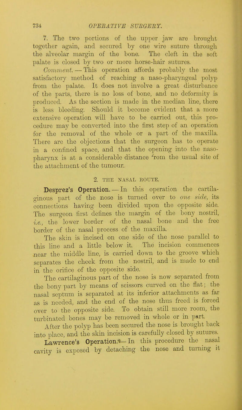 7. The two portions of the upper jaw are brought together again, and secured by one wire suture through the alveolar margin of the bone. The cleft in the soi't palate is closed by two or more horse-hair sutures. Comment — This operation affords probably the most satisfactory method of reaching a naso-pharyngeal polyp from the palate. It does not involve a great disturbance of the parts, there is no loss of bone, and no deformity is produced. As the section is made in the median line, there is less bleeding. Should it become evident that a more extensive operation will have to be carried out, this pro- cedure may be converted into the first step of an operation for the removal of the whole or a part of the maxilla. There are the objections that the surgeon has to operate in a confined space, and that the opening into the naso- pharynx is at a considerable distance ^rom the usual site of the attachment of the tumour. 2. THE NASAL ROUTE. Desprez's Operation. — In this operation the cartila- ginous part of the nose is turned over to one side, its connections having been divided upon the opposite side. The surgeon first defines the margin of the bony nostril, i.e., the lower border of the nasal bone and the free border of the nasal process of the maxilla. The skin is incised on one side of the nose parallel to this line and a little below it. The incision commences near the middle line, is carried down to the groove which separates the cheek from the nostril, and is made to end in the orifice of the opposite side. The cartilaginous part of the nose is now separated from the bony part by means of scissors curved on the flat; the nasal septum is separated at its inferior attachments as far as is needed, and the end of the nose thus freed is forced over to the opposite side. To obtain still more room, the turbinated bones may be removed in whole or in part. After the polyp has been secured the nose is brought back into place, and the skin incision is carefully closed by sutures. Lawrence's Operation.*—In this procedure the nasal cavity is exposed by detaching the nose and turning it