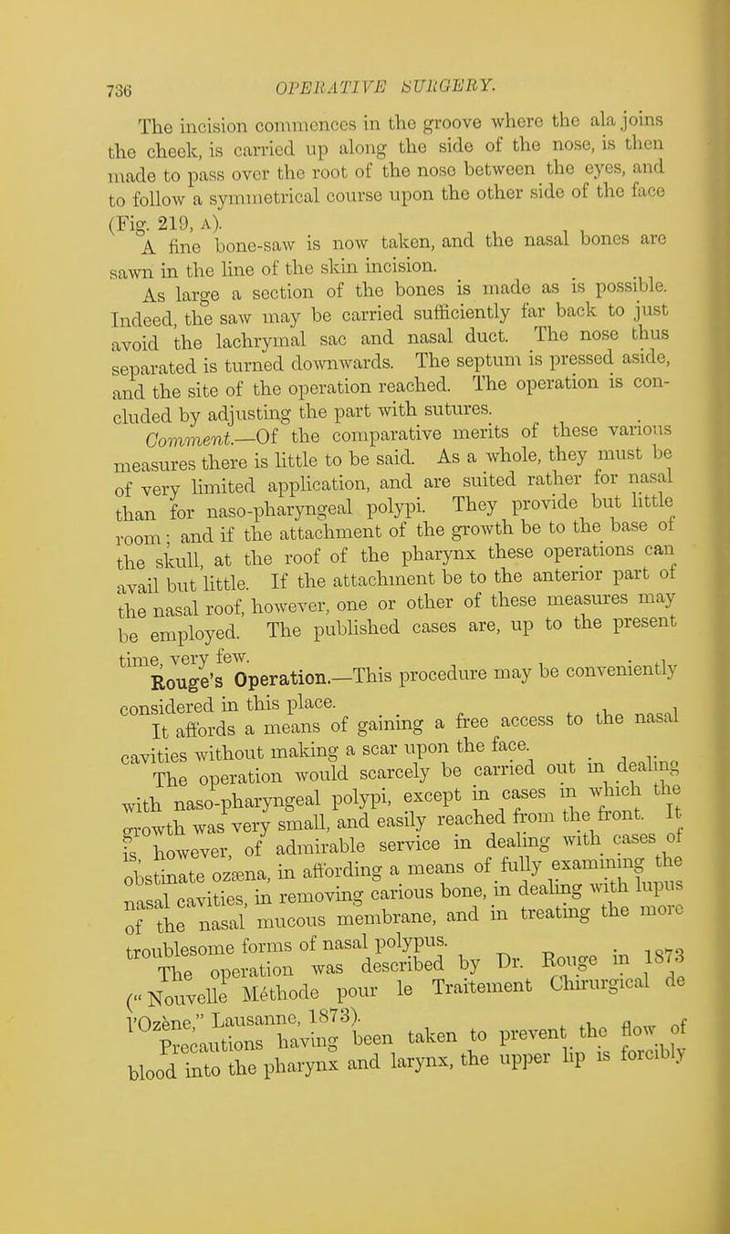 The incision commences in the groove where the ala joins the cheek, is carried up along the side of the nose, is then made to pass over the root of the nose between the eyes, and to follow a symmetrical course upon the other side of the face (Fig. 219, a). A fine bone-saw is now taken, and the nasal bones are sawn in the line of the skin incision. As large a section of the bones is made as is possible. Indeed, the saw may be carried sufficiently far back to just avoid the lachrymal sac and nasal duct. The nose thus separated is turned downwards. The septum is pressed aside, and the site of the operation reached. The operation is con- cluded by adjusting the part with sutures. Comment— Of the comparative merits of these various measures there is little to be said. As a whole, they must be of very limited application, and are suited rather for nasal than for naso-pharyngeal polypi. They provide but little room • and if the attachment of the growth be to the base of the skull at the roof of the pharynx these operations can avail but'little. If the attachment be to the anterior part of the nasal roof, however, one or other of these measures may be employed. The published cases are, up to the present time very few. . , Rouge's Operation.—This procedure may be conveniently considered in this place. It affords a means of gaining a free access to the nasal cavities without making a scar upon the face The operation would scarcely be carried out in dealing with nasopharyngeal polypi, except in cases m which the Lwth was very small, and easily reached from the front. It However, of admirable service in dealing with cases of obstinlte ozama, in affording a means of fully examining the t^ZZ, in removing carious bone, in dealing with lupus of th!J nasal mucous membrane, and in treatmg the more troublesome forms of nasal polypus. e The operation was described by Dr. Bouge m 1873 (Nouvelle Methode pour le Traitement Chirurgical de Vf)7pne Lausanne, 1873). , Precautions having been taken to preven the flow of bloodIX the pharynx and larynx, the upper hp rs forcibly