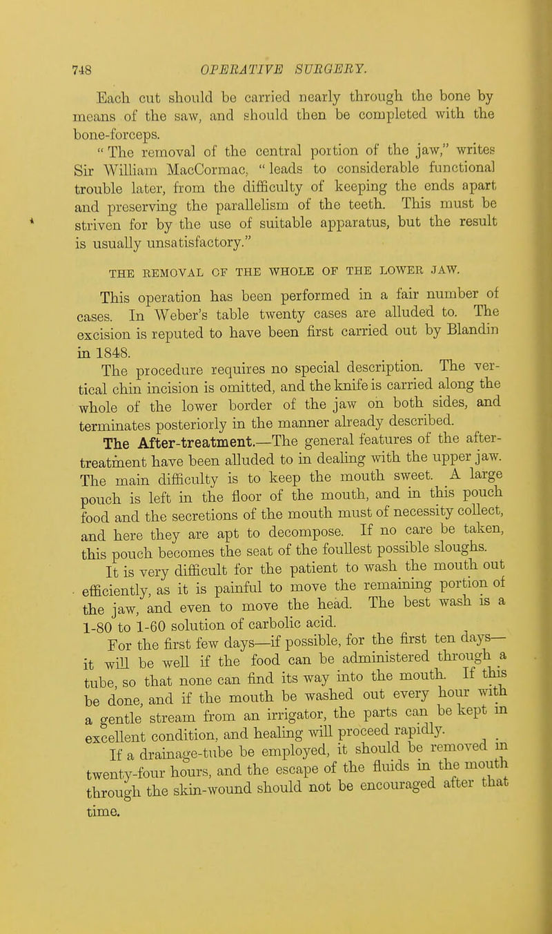 Each cut should be carried nearly through the bone by means of the saw, and should then be completed with the bone-forceps.  The removal of the central portion of the jaw, writes Sir William MacCormac,  leads to considerable functional trouble later, from the difficulty of keeping the ends apart and preserving the parallelism of the teeth. This must be striven for by the use of suitable apparatus, but the result is usually unsatisfactory. THE REMOVAL OF THE WHOLE OF THE LOWER JAW. This operation has been performed in a fair number of cases. In Weber's table twenty cases are alluded to. The excision is reputed to have been first carried out by Blandin in 1848. The procedure requires no special description. The ver- tical chin incision is omitted, and the knife is carried along the whole of the lower border of the jaw on both sides, and terminates posteriorly in the manner already described. The After-treatment.—The general features of the after- treatment have been alluded to in dealing with the upper jaw. The main difficulty is to keep the mouth sweet. A large pouch is left in the floor of the mouth, and in this pouch food and the secretions of the mouth must of necessity collect, and here they are apt to decompose. If no care be taken, this pouch becomes the seat of the foullest possible sloughs. It is very difficult for the patient to wash the mouth out • efficiently, as it is painful to move the remaining portion of the jaw, and even to move the head. The best wash is a 1-80 to 1-60 solution of carbolic acid. For the first few days—if possible, for the first ten days- it will be well if the food can be administered through a tube so that none can find its way into the mouth. If this be done, and if the mouth be washed out every hour with a gentle stream from an irrigator, the parts can be kept m excellent condition, and healing wiU proceed rapidly. If a drainage-tube be employed, it should be removed in twenty-four hours, and the escape of the fluids in the mouth through the skin-wound should not be encouraged after that time.