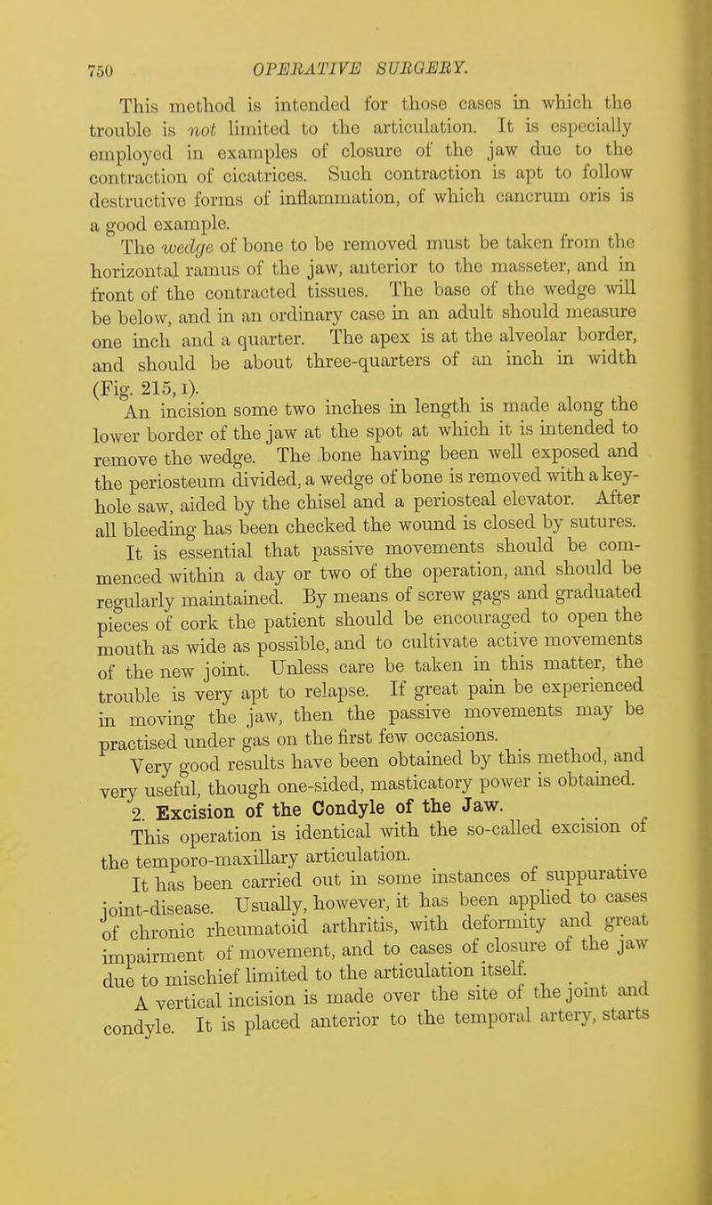This method is intended for those cases in which the trouble is not limited to the articulation. It is especially employed in examples of closure of the jaw due to the contraction of cicatrices. Such contraction is apt to follow destructive forms of inflammation, of which cancrum oris is a good example. The wedge of hone to be removed must be taken from the horizontal ramus of the jaw, anterior to the masseter, and in front of the contracted tissues. The base of the wedge will be below, and in an ordinary case in an adult should measure one inch and a quarter. The apex is at the alveolar border, and should be about three-quarters of an inch in width (Fig. 215, i). An incision some two inches in length is made along the lower border of the jaw at the spot at which it is intended to remove the wedge. The bone having been well exposed and the periosteum divided, a wedge of bone is removed with a key- hole saw, aided by the chisel and a periosteal elevator. After all bleeding has been checked the wound is closed by sutures. It is essential that passive movements should be com- menced within a day or two of the operation, and should be regularly maintained. By means of screw gags and graduated pieces of cork the patient should be encouraged to open the mouth as wide as possible, and to cultivate active movements of the new joint. Unless care be taken in this matter, the trouble is very apt to relapse. If great pain be experienced in moving the jaw, then the passive movements may be practised under gas on the first few occasions. Yery good results have been obtained by this method, and very useful, though one-sided, masticatory power is obtained. 2 Excision of the Condyle of the Jaw. This operation is identical with the so-called excision of the temporo-maxillary articulation. It has been carried out in some instances of suppurative ioint-disease. Usually, however, it has been applied to cases of chronic rheumatoid arthritis, with deformity and great impairment of movement, and to cases of closure of the jaw due to mischief limited to the articulation itself. _ A vertical incision is made over the site of the joint and condyle It is placed anterior to the temporal artery, starts