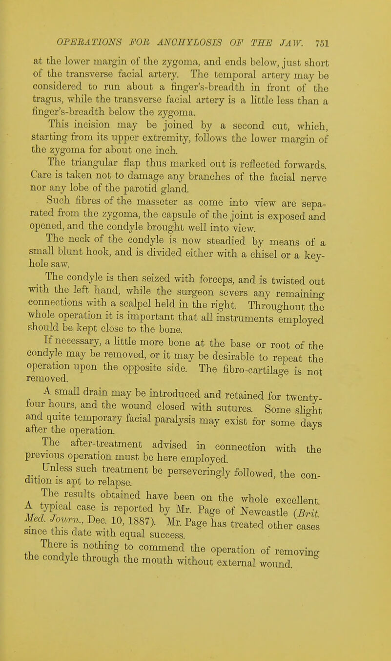 at the lower margin of the zygoma, and ends below, just short of the transverse facial artery. The temporal artery may be considered to run about a finger's-breadth in front of the tragus, while the transverse facial artery is a little less than a finger's-breadth below the zygoma. This incision may be joined by a second cut, which, starting from its upper extremity, follows the lower margin of the zygoma for about one inch. The triangular flap thus marked out is reflected forwards. Care is taken not to damage any branches of the facial nerve nor any lobe of the parotid gland. Such fibres of the masseter as come into view are sepa- rated from the zygoma, the capsule of the joint is exposed and opened, and the condyle brought well into view. The neck of the condyle is now steadied by means of a small blunt hook, and is divided either with a chisel or a key- hole saw. The condyle is then seized with forceps, and is twisted out with the left hand, while the surgeon severs any remaining connections with a scalpel held in the right. Throughout the whole operation it is important that all instruments employed should be kept close to the bone. If necessary, a little more bone at the base or root of the condyle may be removed, or it may be desirable to repeat the operation upon the opposite side. The fibro-cartilage is not removed. A small drain may be introduced and retained for twenty four hours, and the wound closed with sutures. Some slight and quite temporary facial paralysis may exist for some days after the operation. J The after-treatment advised in connection with the previous operation must be here employed. Unless such treatment be perseveringly followed the con dition is apt to relapse. The results obtained have been on the whole excellent A typical case is reported by Mr. Page of Newcastle (Brit Med. Journ. J)ec. 10, 1887). Mr. Page has treated other cases smce this date with equal success. thP^TT Tthin? V° C°mmend the °Peration of moving the condyle through the mouth without external wound.
