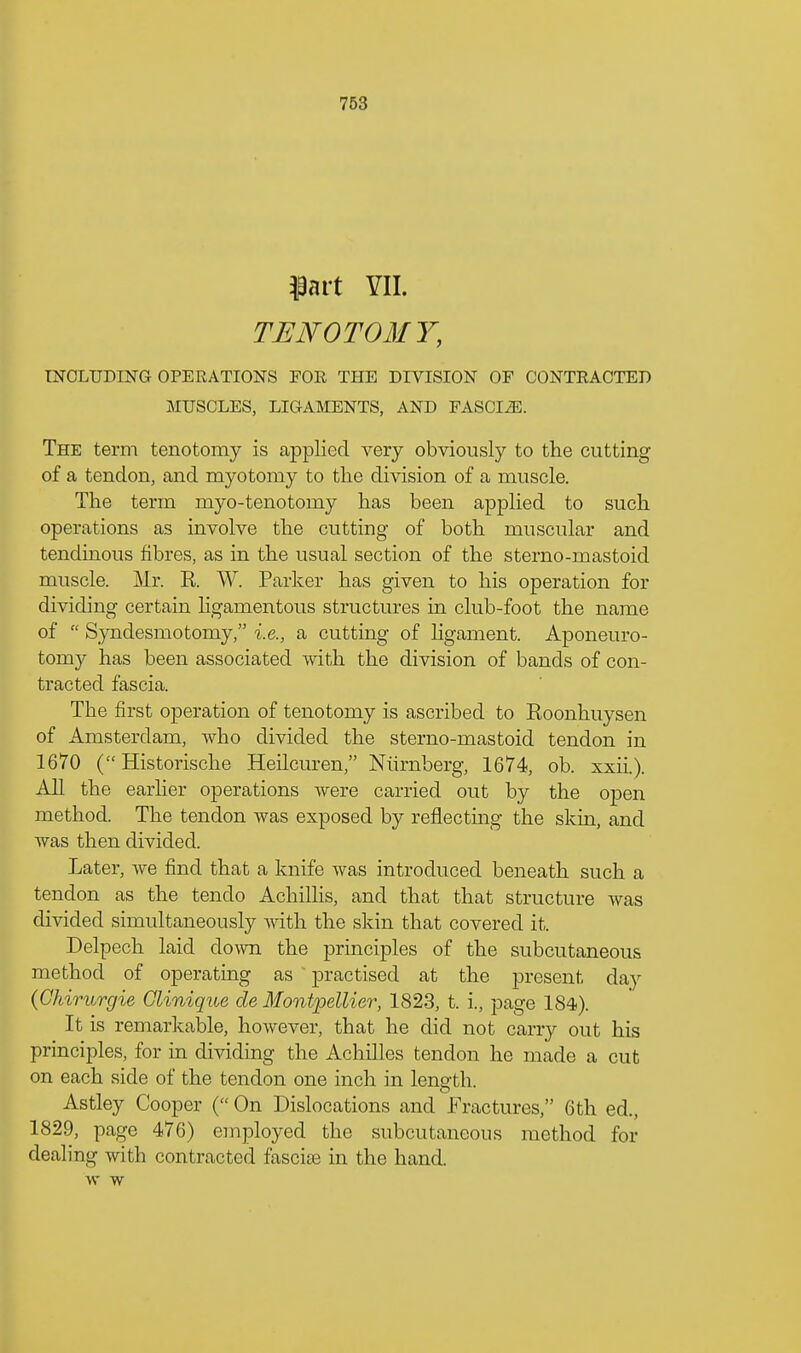 $art VII. TENOTOMY, INCLUDING OPERATIONS FOR THE DIVISION OF CONTRACTED MUSCLES, LIGAMENTS, AND FASCI2E. The term tenotomy is applied very obviously to the cutting of a tendon, and myotomy to the division of a muscle. The term myo-tenotomy has been applied to such operations as involve the cutting of both muscular and tendinous fibres, as in the usual section of the sterno-mastoid muscle. Mr. E. W. Parker has given to his operation for dividing certain ligamentous structures in club-foot the name of Syndesmotomy, i.e., a cutting of hgament. Aponeuro- tomy has been associated with the division of bands of con- tracted fascia. The first operation of tenotomy is ascribed to Koonhuysen of Amsterdam, who divided the sterno-mastoid tendon in 1670 ( Historische Heilcuren, Nurnberg, 1674, ob. xxii.). All the earlier operations were carried out by the open method. The tendon was exposed by reflecting the skin, and was then divided. Later, we find that a knife was introduced beneath such a tendon as the tenclo Achillis, and that that structure was divided simultaneously with the skin that covered it. Delpech laid down the principles of the subcutaneous method of operating as practised at the present day (Chirurgie Glinique de Montpellier, 1823, t. i., page 184). It is remarkable, however, that he did not carry out his principles, for in dividing the Achilles tendon he made a cut on each side of the tendon one inch in length. Astley Cooper ( On Dislocations and Fractures, 6th ed., 1829, page 476) employed the subcutaneous method for dealing with contracted fascite in the hand, w w