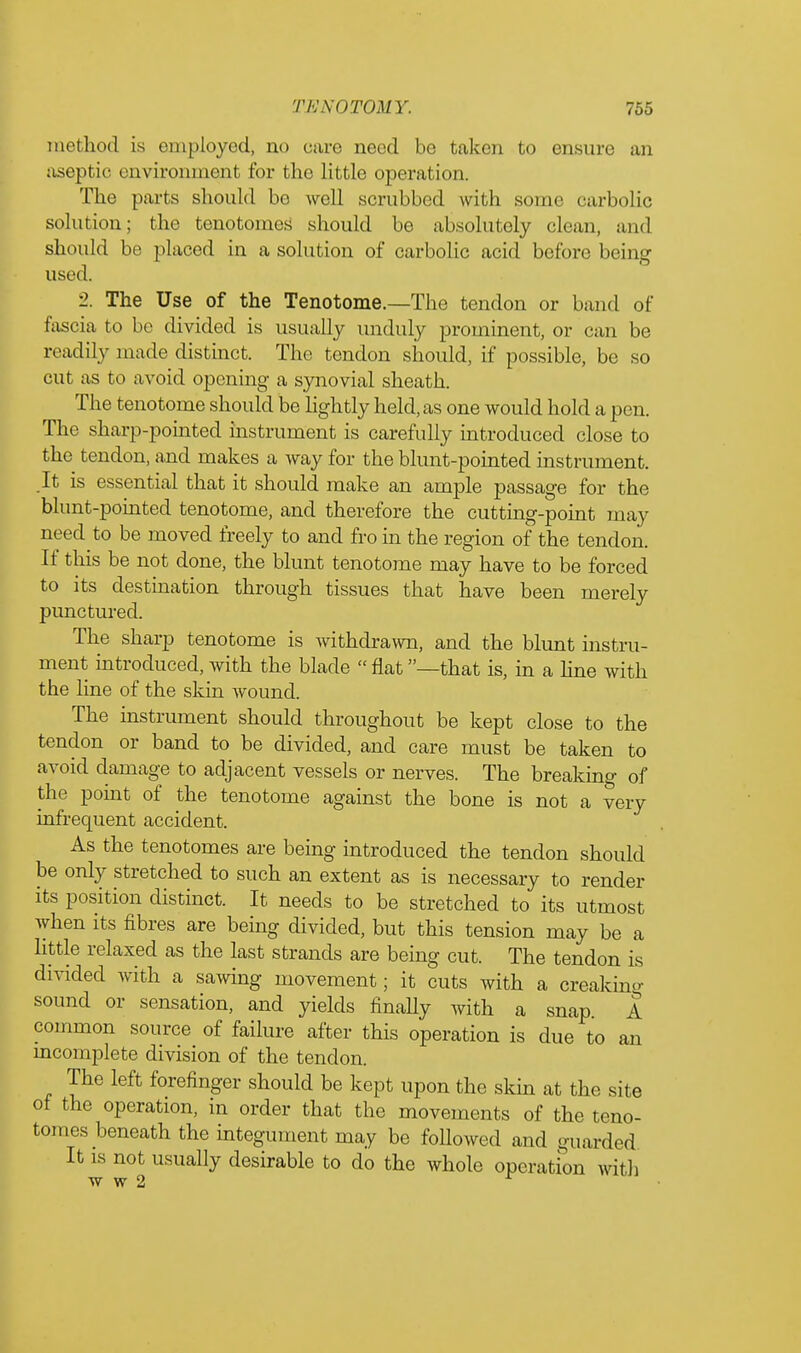 method is employed, no care need be taken to ensure an aseptic environment for the little operation. The parts should be well scrubbed with some carbolic solution; the tenotomes should be absolutely clean, and should be placed in a solution of carbolic acid before being used. 2. The Use of the Tenotome.—The tendon or band of fascia to be divided is usually unduly prominent, or can be readily made distinct. The tendon should, if possible, be so cut as to avoid opening a synovial sheath. The tenotome should be lightly held, as one would hold a pen. The sharp-pointed instrument is carefully introduced close to the tendon, and makes a way for the blunt-pointed instrument. It is essential that it should make an ample passage for the blunt-pointed tenotome, and therefore the cutting-point may need to be moved freely to and fro in the region of the tendon. If this be not done, the blunt tenotome may have to be forced to its destination through tissues that have been merely punctured. The sharp tenotome is withdrawn, and the blunt instru- ment introduced, with the blade flat —that is, in a line with the line of the skin wound. The instrument should throughout be kept close to the tendon or band to be divided, and care must be taken to avoid damage to adjacent vessels or nerves. The breaking of the point of the tenotome against the bone is not a very infrequent accident. As the tenotomes are being introduced the tendon should be only stretched to such an extent as is necessary to render its position distinct. It needs to be stretched to its utmost when its fibres are being divided, but this tension may be a little relaxed as the last strands are being cut. The tendon is divided with a sawing movement; it cuts with a creaking sound or sensation, and yields finally with a snap. A common source of failure after this operation is due to an incomplete division of the tendon. The left forefinger should be kept upon the skin at the site of the operation, in order that the movements of the teno- tomes beneath the integument may be followed and guarded It is not usually desirable to do the whole operation with w w 2