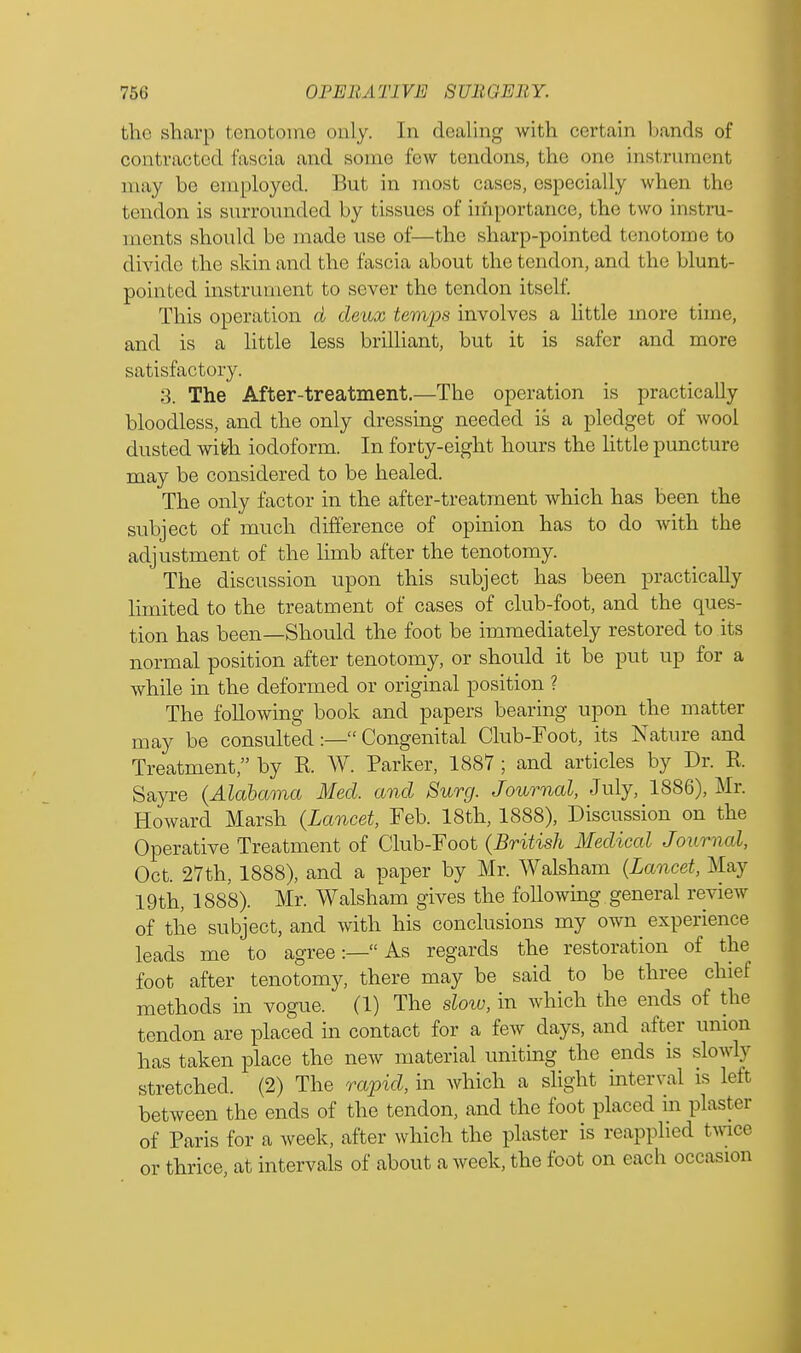 the sharp tenotome only. In dealing with certain bands of contracted fascia and sonic low tendons, the one instrument may be employed. But in most cases, especially when the tendon is surrounded by tissues of importance, the two instru- ments should be made use of—the sharp-pointed tenotome to divide the skin and the fascia about the tendon, and the blunt- pointed instrument to sever the tendon itself. This operation a deux temps involves a little more time, and is a little less brilliant, but it is safer and more satisfactory. 3. The After-treatment.—The operation is practically bloodless, and the only dressing needed is a pledget of wool dusted with iodoform. In forty-eight hours the little puncture may be considered to be healed. The only factor in the after-treatment which has been the subject of much difference of opinion has to do with the adjustment of the limb after the tenotomy. The discussion upon this subject has been practically limited to the treatment of cases of club-foot, and the ques- tion has been—Should the foot be immediately restored to its normal position after tenotomy, or should it be put up for a while in the deformed or original position ? The following book and papers bearing upon the matter may be consulted:— Congenital Club-Foot, its Nature and Treatment, by R W. Parker, 1887 ; and articles by Dr. R. Sayre (Alabama Med. and Surg. Journal, July, 1886), Mr. Howard Marsh (Lancet, Feb. 18th, 1888), Discussion on the Operative Treatment of Club-Foot (British Medical Journal, Oct. 27th, 1888), and a paper by Mr. Walsham (Lancet, May 19th, 1888). Mr. Walsham gives the following, general review of the subject, and with his conclusions my own experience leads me to agree:— As regards the restoration of the foot after tenotomy, there may be said to be three chief methods in vogue. (1) The slow, in which the ends of the tendon are placed in contact for a few days, and after union has taken place the new material uniting the ends is slowly stretched. (2) The rapid, in which a slight interval is left between the ends of the tendon, and the foot placed in plaster of Paris for a week, after which the plaster is reapplied twee or thrice, at intervals of about a week, the foot on each occasion