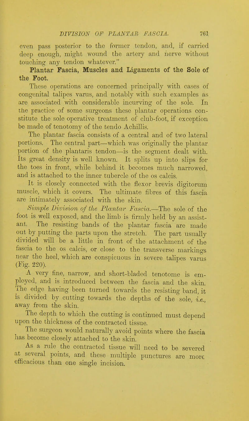 even pass posterior to the former tendon, and, if carried deep enough, might wound the artery and nerve without touching any tendon whatever. Plantar Fascia, Muscles and Ligaments of the Sole of the Foot. These1 operations are concerned principally with cases of congenital talipes varus, and notably with such examples as are associated with considerable incurving of the sole. In the practice of some surgeons these plantar operations con- stitute the sole operative treatment of club-foot, if exception be made of tenotomy of the tendo Achillis. The plantar fascia consists of a central and of two lateral portions. The central part—which was originally the plantar portion of the plantaris tendon—is the segment dealt with. Its great density is well known. It splits up into slips for the toes in front, while behind it becomes much narrowed, and is attached to the inner tubercle of the os calcis. It is closely connected with the flexor brevis digitorum muscle, which it covers. The ultimate fibres of this fascia are intimately associated with the skin. Simple Division of the Plantar Fascia.—The sole of the foot is well exposed, and the limb is firmly held by an assist- ant. The resisting bands of the plantar fascia are made out by putting the parts upon the stretch. The part usually divided will be a little in front of the attachment of the fascia to the os calcis, or close to the transverse markings near the heel, which are conspicuous in severe talipes varus (Fig. 220). A very fine, narrow, and short-bladed tenotome is em- ployed, and is introduced between the fascia and the skin. The edge having been turned towards the resisting band, it is divided by cutting towards the depths of the sole, i.e., away from the skin. The depth to which the cutting is continued must depend upon the thickness of the contracted tissue. The surgeon would naturally avoid points where the fascia has become closely attached to the skin. As a rule the contracted tissue will need to be severed at several points, and these multiple punctures are more efficacious than one single incision.