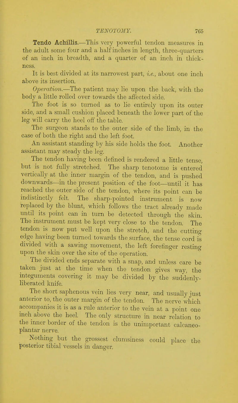 Tendo Acliillis.—This very powerful tendon measures in the adult some four and a halt'inches in length, three-quarters of an inch in breadth, and a quarter of an inch in thick- ness. It is best divided at its narrowest part, i.e., about one inch above its insertion. Operation.—The patient may lie upon the back, with the body a little rolled over towards the affected side. The foot is so turned as to lie entirely upon its outer side, and a small cushion placed beneath the lower part of the leg will carry the heel off the table. The surgeon stands to the outer side of the linib, in the case of both the right and the left foot. An assistant standing by his side holds the foot. Another assistant may steady the leg. The tendon having been defined is rendered a little tense, but is not fully stretched. The sharp tenotome is entered vertically at the inner margin of the tendon, and is pushed downwards—in the present position of the foot—until it has reached the outer side of the tendon, where its point can be indistinctly felt. The sharp-pointed instrument is now replaced by the blunt, which follows the tract already made until its point can in turn be detected through the skin. The instrument must be kept very close to the tendon. The tendon is now put well upon the stretch, and the cutting- edge having been turned towards the surface, the tense cord is divided Avith a sawing movement, the left forefinger resting upon the skin over the site of the operation. The divided ends separate with a snap, and unless care be taken just at the time when the tendon gives way, the integuments covering it may be divided by the suddenly- liberated knife. The short saphenous vein lies very near, and usually just anterior to, the outer margin of the tendon. The nerve which accompanies it is as a rule anterior to the vein at a point one inch above the heel. The only structure in near relation to the inner border of the tendon is the unimportant calcaneo- plantar nerve. Nothing but the grossest clumsiness could place the posterior tibial vessels in danger.