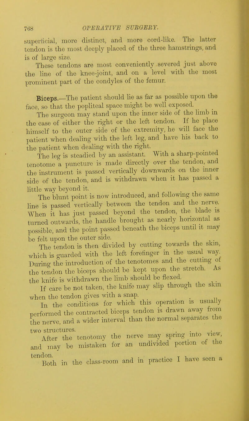 superficial, more distinct, and more cord-like. The latter tendon is the most deeply placed of the three hamstrings, and is of large size. These tendons are most conveniently severed just above the line of the knee-joint, and on a level with the most prominent part of the condyles of the femur. Biceps. The patient should lie as far as possible upon the face, so that the popliteal space might be well exposed. The surgeon may stand upon the inner side of the limb m the case of either the right or the left tendon. If he place himself to the outer side of the extremity, he will face the patient when dealing with the left leg, and have his back to the patient when dealing with the right. The leg is steadied by an assistant. With a sharp-pomted tenotome a puncture is made directly over the tendon, and the instrument is passed vertically downwards on the mner side of the tendon, and is withdrawn when it has passed a little way beyond it. _ The blunt point is now introduced, and following the same line is passed vertically between the tendon and the nerve. When it has just passed beyond the tendon, the blade is turned outwards, the handle brought as nearly horizontal as possible, and the point passed beneath the biceps until it may be felt upon the outer side. The tendon is then divided by cutting towards the skm, which is guarded with the left forefinger in the usual way^ Durino- the introduction of the tenotomes and the cuttmg of the tendon the biceps should be kept upon the stretch. As the knife is withdrawn the limb should be flexed. If care be not taken, the knife may slip through the skm when the tendon gives with a snap. _ In the conditions for which this operation is usually performed the contracted biceps tendon is drawn away from the nerve, and a wider interval than the normal separates the two structures. . . After the tenotomy the nerve may spring into view, and may be mistaken for an undivided portion of the ^Both in the class-room and in practice I have seen a
