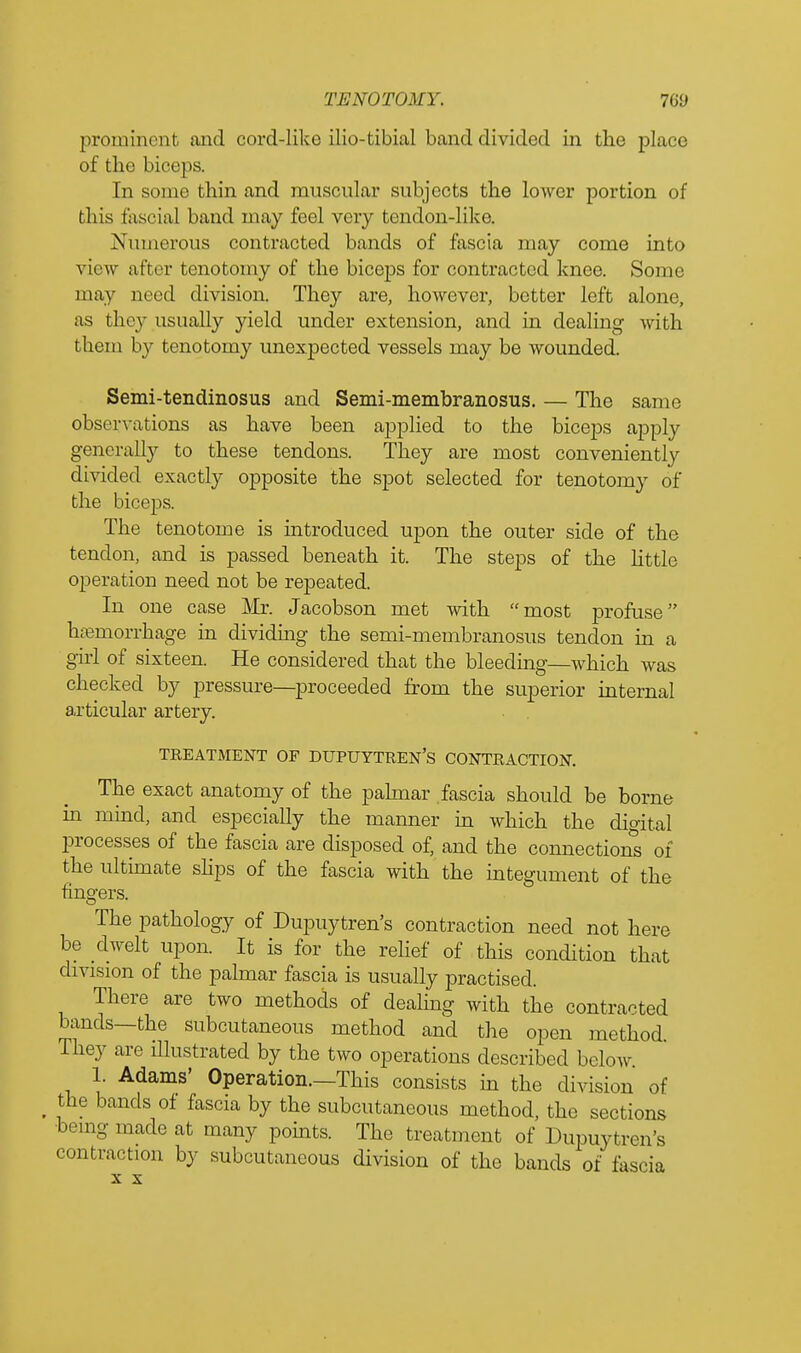 prominent and cord-like ilio-tibial band divided in the place of the bier]is. In some thin and muscular subjects the lower portion of this fascial band may feel very tendon-like. Numerous contracted bands of fascia may come into view after tenotomy of the biceps for contracted knee. Some may need division. They are, however, better left alone, as they usually yield under extension, and in dealing with them by tenotomy unexpected vessels may be wounded. Semi-tendinosus and Semi-membranosus. — The same observations as have been applied to the biceps apply generally to these tendons. They are most conveniently divided exactly opposite the spot selected for tenotomy of the biceps. The tenotome is introduced upon the outer side of the tendon, and is passed beneath it. The steps of the little operation need not be repeated. In one case Mr. Jacobson met with most profuse haemorrhage in dividing the semi-membranosus tendon in a girl of sixteen. He considered that the bleeding—which was checked by pressure—proceeded from the superior internal articular artery. TREATMENT OF DUPUYTREN'S CONTRACTION. The exact anatomy of the palmar fascia should be borne in mind, and especially the manner in which the digital processes of the fascia are disposed of, and the connections of the ultimate slips of the fascia with the integument of the fingers. The pathology of Dupuytren's contraction need not here be dwelt upon. It is for the relief of this condition that division of the palmar fascia is usually practised. There are two methods of dealing with the contracted bands—the subcutaneous method and the open method. They are illustrated by the two operations described below 1. Adams' Operation.—This consists in the division of t the bands of fascia by the subcutaneous method, the sections being made at many points. The treatment of Dupuytren's contraction by subcutaneous division of the bands of fascia x x