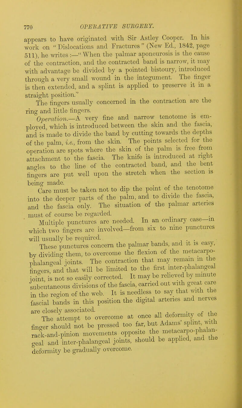 appears to have originated with Sir Astley Cooper. In his work on Dislocations and Fractures (New Ed, 1842, page 511), he writes :— When the palmar aponeurosis is the cause of the contraction, and the contracted band is narrow, it may with advantage bo divided by a pointed bistoury, introduced through a very small wound in the integument. The finger is then extended, and a splint is applied to preserve it in a straight position. The fingers usually concerned in the contraction are the ring and little fingers. Operation.—A very fine and narrow tenotome is em- ployed, which is introduced between the skin and the fascia, and is made to divide the band by cutting towards the depths of the palm, i.e., from the skin. The points selected for the operation are spots where the skin of the palm is free from attachment to the fascia. The knife is introduced at right ano-les to the line of the contracted band, and the bent fingers are put well upon the stretch when the section is being made. Care must be taken not to dip the point of the tenotome into the deeper parts of the palm, and to divide the fascia, and the fascia only. The situation of the palmar arteries must of course be regarded. Multiple punctures are needed. In an ordinary case—m which two fingers are involved-from six to nine punctures will usually be required. . These punctures concern the palmar bands, and it is easy, bv dividing them, to overcome the flexion of the metacarpo- phalangeal joints. The contraction that may remain in the finders and that will be limited to the first mter-phalangeal ioint is not so easily corrected. It may be relieved by minute subcutaneous divisions of the fascia, carried out with great care in the region of the web. It is needless to say that with the fascial bands in this position the digital arteries and nerves are closely associated. The attempt to overcome at once all deformity of the finger should not be pressed too far, but Adams splmt with rack-and-pinion movements opposite the metacarpo-phalam geal and mter-phalangeal joints, should be applied, and the deformity be gradually overcome.