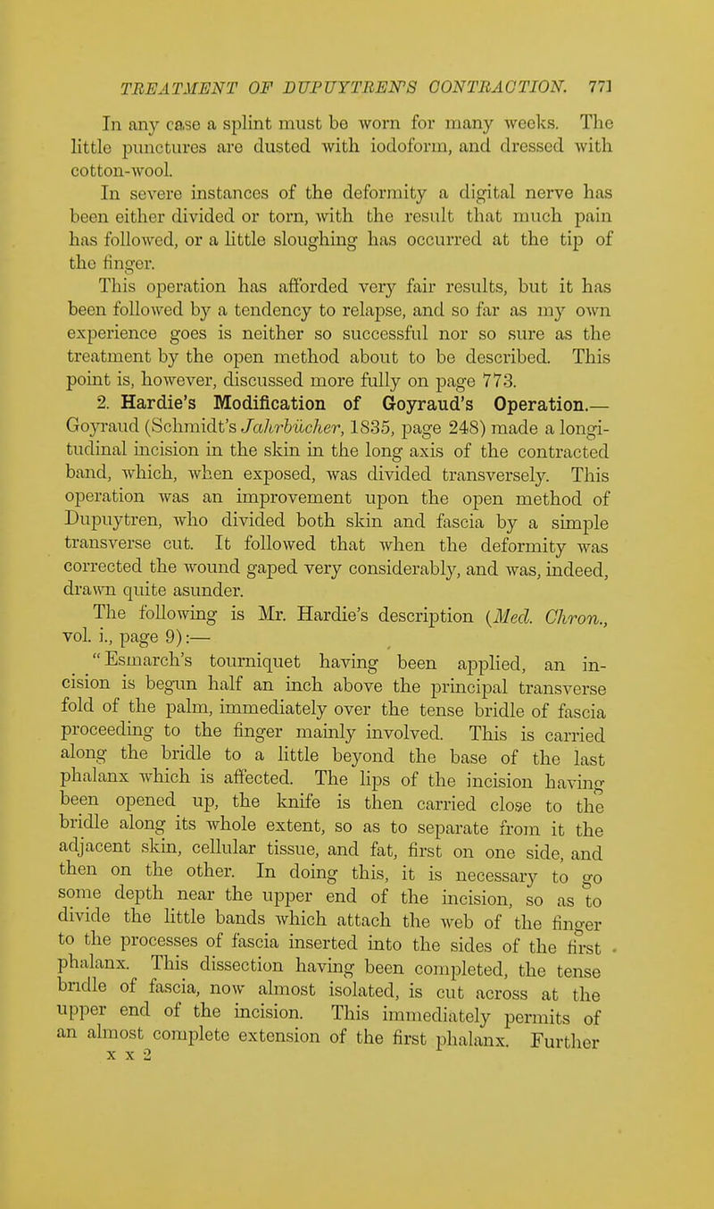 In any case a splint must be worn for many weeks. The little punctures are dusted with iodoform, and divssod with cotton-wool. In severe instances of the deformity a digital nerve has been either divided or torn, with the result that much pain has followed, or a little sloughing has occurred at the tip of the finger. This operation has afforded very fair results, but it has been followed by a tendency to relapse, and so far as my own experience goes is neither so successful nor so sure as the treatment by the open method about to be described. This point is, however, discussed more fully on page 773. 2. Hardie's Modification of Goyraud's Operation.— Goyraud (Schmidt's Jahrbiicher, 1835, page 248) made a longi- tudinal incision in the skin in the long axis of the contracted band, which, when exposed, was divided transversely. This operation was an improvement upon the open method of Dupuytren, who divided both skin and fascia by a simple transverse cut. It followed that when the deformity was corrected the wound gaped very considerably, and was, indeed, drawn quite asunder. The following is Mr. Hardie's description {Med. Chron., vol. j., page 9):— Esmarch's tourniquet having been applied, an in- cision is begun half an inch above the principal transverse fold of the palm, immediately over the tense bridle of fascia proceeding to the finger mainly involved. This is carried along the bridle to a little beyond the base of the last phalanx which is affected. The lips of the incision having been opened up, the knife is then carried close to the bridle along its whole extent, so as to separate from it the adjacent skin, cellular tissue, and fat, first on one side, and then on the other. In doing this, it is necessary to go some depth near the upper end of the incision, so as to divide the little bands which attach the web of the finger to the processes of fascia inserted into the sides of the first • phalanx. This dissection having been completed, the tense bridle of fascia, now ahnost isolated, is cut across at the upper end of the incision. This immediately permits of an almost complete extension of the first phalanx. Further x x 2