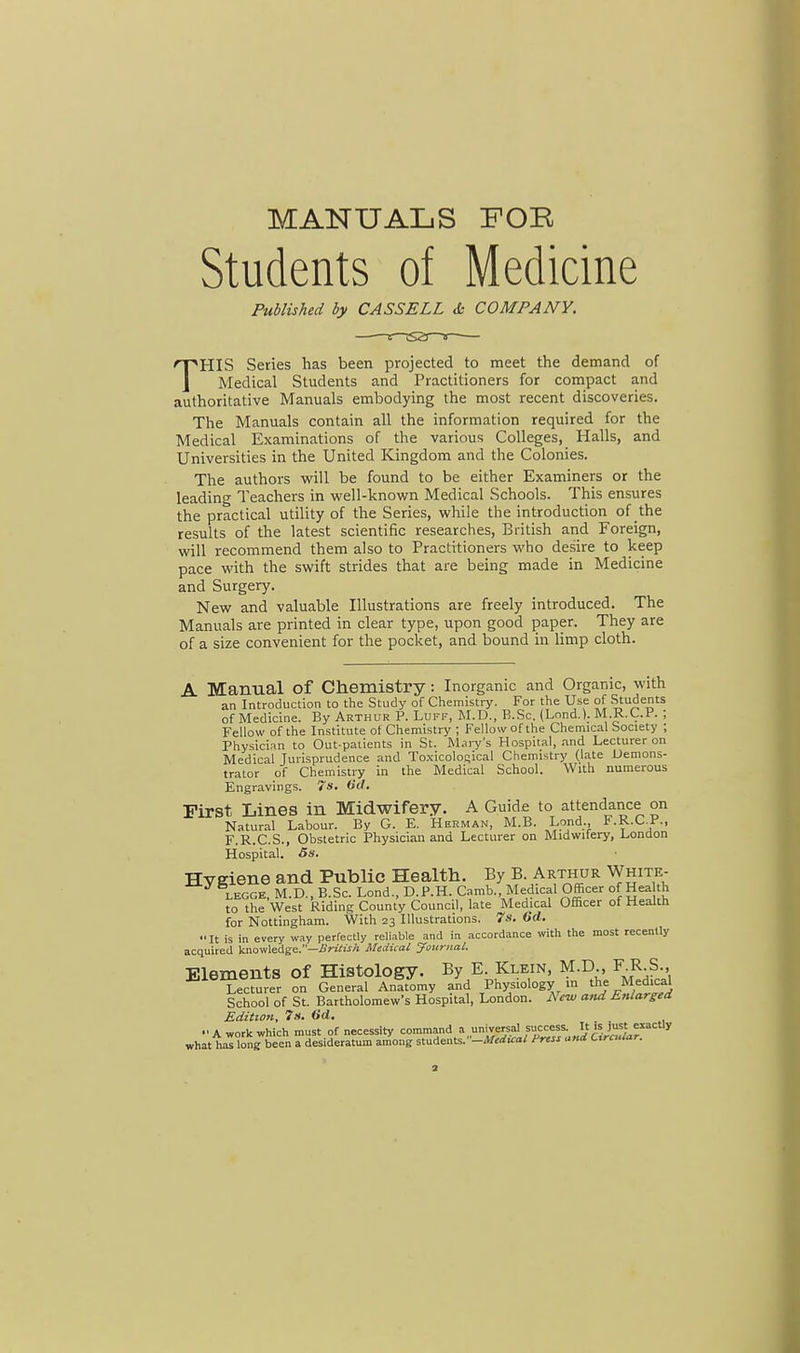 MANUALS FOR Students of Medicine Published by CASSELL & COMPANY. —■—e—tsa—* THIS Series has been projected to meet the demand of Medical Students and Practitioners for compact and authoritative Manuals embodying the most recent discoveries. The Manuals contain all the information required for the Medical Examinations of the various Colleges, Halls, and Universities in the United Kingdom and the Colonies. The authors will be found to be either Examiners or the leading Teachers in well-known Medical Schools. This ensures the practical utility of the Series, while the introduction of the results of the latest scientific researches, British and Foreign, will recommend them also to Practitioners who desire to keep pace with the swift strides that are being made in Medicine and Surgery. New and valuable Illustrations are freely introduced. The Manuals are printed in clear type, upon good paper. They are of a size convenient for the pocket, and bound in limp cloth. A Manual of Chemistry : Inorganic and Organic, with an Introduction to the Study of Chemistry. For the Use of Students of Medicine. By Arthur P. Luff, M.D., B.Sc. (Lond.). M.R.C.P. ; Fellow of the Institute of Chemistry ; Fellow of the Chemical Society ; Physician to Out-patients in St. Mary's Hospital, and Lecturer on Medical Jurisprudence and Toxicolofiical Chemistry (late Demons- trator of Chemistry in the Medical School. With numerous Engravings. 7s. Oil. First Lines in Midwifery. A Guide to attendance on Natural Labour. By G. E. Herman, M.B. Lond., F.R.CP., F.R.C.S., Obstetric Physician and Lecturer on Midwifery, London Hospital. 5s. Hygiene and Public Health. By B. Arthur White- legge, M.D., B.Sc. Lond., D.P.H. Camb. Medical Officer of Hea th to the West Riding County Council, late Medical Officer of Health for Nottingham. With 23 Illustrations. 7s. Od. It is in every way perfectly reliable and in accordance with the most recently acquired knowledge.—British Medical Journal. Elements of Histology. By E. Klein, M.D., F.R.S., Lecturer on General Anltomy and Physiology in the Medical School of St. Bartholomew's Hospital, London. New and Enlarged Edition, 7s. Od.  A work which must of necessity conmand a_umvereal suc«». It »^ «acUy what has long been a desideratum among students. —Medial Frtss ana uurauar.