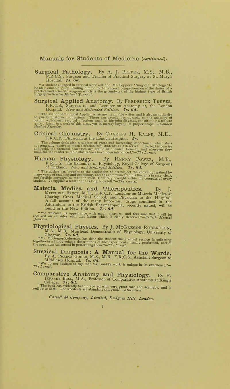Manuals for Students of Medicine {continued). Surgical Pathology. By A. J. Pepper, M.S., M.B., F.R.C.S., Surgeon and Teacher of Practical Surgery at St. Mary's Hospital. 7s. (id. A stmlent engaged in surgical work will find Mr. Pepper's 'Surgical Pathology ' to be an Invaluable guide, leading; him on to that correct comprehension of the duties of a practical and scientific surgeon which is the groundwork of the highest type of British surgery.—British Medical Journal. Surgical Applied Anatomy. By Frederick Treves, F.R.C.S., Surgeon to, and Lecturer on Anatomy at, the London Hospital. New and Extended Edition. 7s. 6d.  The author of' Surgical Applied Anatomy' is an able writer, and is also an authority on purely anatomical questions. There are excellent paragraphs on the anatomy ol certain well-known surgical affections, such as hip-joint diseases, constituting a feature quite original in a work of this class, yet in no way beyond its proper scope. —London Medical Recorder. Clinical Chemistry. By Charles H. Ralfe, M.D., F.R.C.P., Physician at the London Hospital. 5s.  The volume deals with a subject of great and increasing importance, which does not generally receive so much attention from students as it deserves. The text is concise and lucid, the chemical processes are stated in chemical formula;, and wherever they could aid the reader suitable illustrations have been introduced.—The Lancet. Human Physiology. By Henry Power, M.B., F.R.C.S., late Examiner in Physiology, Royal College of Surgeons of England. New and Enlarged Edition. 7s. (id.  The author has brought to the elucidation of his subject the knowledge gained by many years of teaching and examining, and has communicated his thoughts in easy, clear, and forcible language, so that the work is entirely brought within the compass of every student It supplies a want that has long been felt.—The Lancet. Materia Medica and Therapeutics. By J. Mitchell Bruce, M.D., F.R.CP., Lecturer on Materia Medica at Charing Cross Medical School, and Physician to the Hospital. A full account of the many important drugs contained in the Addendum to the British Pharmacopoeia, recently issued, will be found in the New Edition. 7s. dd.  We welcome its appearance with mach pleasure, and feel sure that it will be received on all sides with that favour which it richly deserves.—British Medicai Journal. Physiological Physics. By J. McGregor-Robertson, M.A., M.B.. Muirhead Demonstrator of Physiology, University of Glasgow. 7s. 6d.  Mr. McGregor-Robertson has done the student the greatest service in collecting together in a handy volume descriptions of the experiments usually performed and of the apparatus concerned in performing them.— The Lancet. Surgical Diagnosis: A Manual for the Wards Pea*ce Gould, M.S., M.B., F.R.C.S., Assistant Surgeon to Middlesex Hospital. 7s. 6d.  We do not hesitate to say that Mr. Gould's work is unique In its exceUence.- Comparative Anatomy and Physiology. By F College Y 7sL«(iM'A'' Professor of Comparative Anatomy at King's  The book has evidently been prepared with very great care and accuracv and is well up to date. The woodcuts are abundant and g°&*-AthTnaum. aCCUracy- and 15