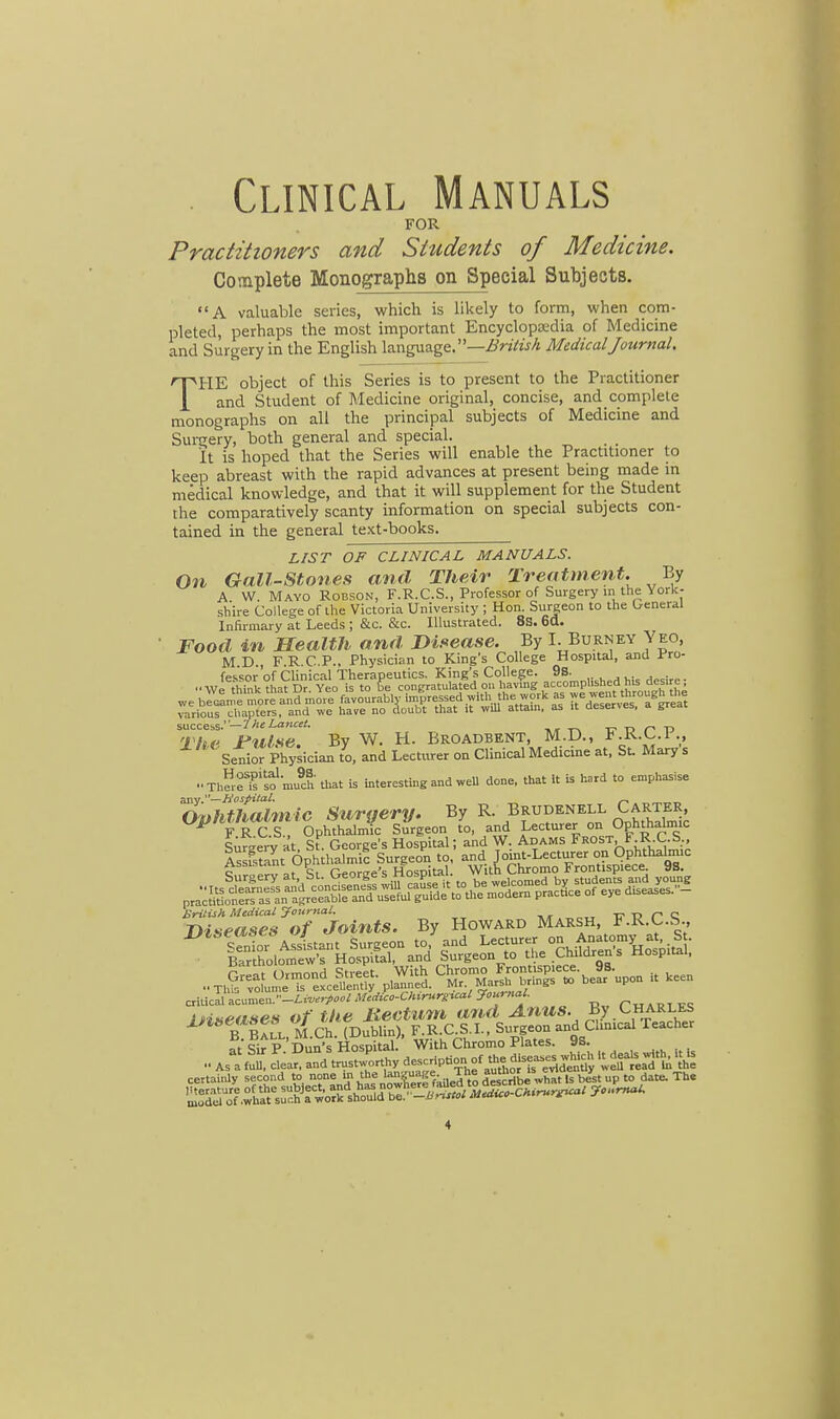 Clinical Manuals FOR Practitioners and Students of Medicine. Complete Monographs on Special Subjects. A valuable series, which is likely to form, when com- pleted, perhaps the most important Encyclopedia of Medicine and Surgery in the English language.—British Medical Journal. THE object of this Series is to present to the Practitioner and Student of Medicine original, concise, and complete monographs on all the principal subjects of Medicine and Surgery, both general and special. It is hoped that the Series will enable the Practitioner to keep abreast with the rapid advances at present being made in medical knowledge, and that it will supplement for the Student the comparatively scanty information on special subjects con- tained in the general text-books. LIST OF CLINICAL MANUALS. On Gall-Stones and Their Treatment. By A W. Mayo Robson, F.R.C.S., Professor of Surgery in the York- shire College of the Victoria University ; Hon. Surgeon to the General Infirmary at Leeds ; &c. &c. Illustrated. 8S. 6a. Food in Health and Disease. By I. Burney Yeo, M D F R CP.. Physician to King's College Hospital, and Pro- success.— The Lancet. The Jfulse. By W. H. Broadbent, M.D., F.R.C.I., Senior Physician to, and Lecturer on Clinical Medicine at, St Mary s .■ThSeT^mlh that is interesting and well done, that it is hard to emphasise any.—Hospital* ~ fl^hthnlmic Suraerv. By R. Brudenell Carter, °PlfSffi£ 'SphlhTrnf sTrgeon I and Lecturer «> Ophthataic Surzerv at St. George's Hospital; and W. Adams Frost, F.R.C.b., British Medical Journal. _ n c Diseases of Joints. By Howard Marsh, F.k.c.b., B Ball, M.Ch. (Dublin), F.R.C.S.I., Surgeon and Clinical Teacher atSirP Du^'s Hospital. With Chromo Plates. 93. As^S LSd^rustU 'IRS thUe certainly second to none in the ™1 lribe wha Is best up to date. The &7.w«^